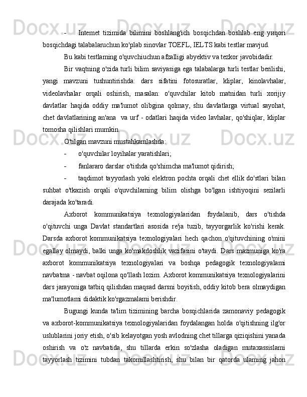 - Intemet   tizimida   bilimini   boshlang'ich   bosqichdan   boshlab   eng   y и qori
bosqichdagi talabalaruchun ko'plab sinovlar TOEFL, IELTS kabi testlar mavjud. 
В u kabi testlaming o'quvchiuchun afzalligi abyektiv v а  tezkor javobidadir.
Bir vaqtning o'zida turli bilim saviyasiga ega talabalarga turli testlar berilishi,
yangi   mavzuni   tushuntirishda:   dars   sifatini   fotosuratlar,   kliplar,   kinolavhalar,
videolavhalar   orqali   oshirish,   masalan:   o'quvchilar   kitob   matnidan   turli   xorijiy
davlatlar   haqida   oddiy   ma'lumot   olibgina   qolmay,   shu   davlatlarga   virtual   sayohat,
chet   davlatlarining  an'an а     v а   urf   -  odatlari  haqida  video  lavhalar,  qo'shiqlar,  kliplar
tomosha qilishlari mumkin. 
O'tilgan mavzuni mustahkamlashda: 
- о 'quvchilar loyihalar yaratishlari; 
- fanlararo darslar o'tishda qo'shimcha ma'lumot qidirish; 
- taqdimot tayyorlash yoki elektron pochta orqali chet  ellik do'stlari bilan
suhbat   o'tkazish   orqali   o'quvchilaming   bilim   olishga   bo'lgan   ishtiyoqini   sezilarli
darajada ko'taradi. 
Axborot   kommunikatsiya   texnologiyalaridan   foydalanib,   dars   o'tishda
o'qituvchi   unga   Davlat   standartlari   asosida   re'ja   tuzib,   tayyorgarlik   ko'rishi   kerak.
Darsda   axborot   kommunikatsiya   texnologiyalari   hech   qachon   o'qituvchining   o'mini
egallay olmaydi, balki unga ko'makdoshlik vazifasini  o'taydi. Dars mazmuniga ko'ra
axborot   kommunikatsiya   texnologiyalari   v а   boshqa   pedagogik   texnologiyalami
navbatma - navbat oqilona qo'llash lozim. Axborot kommunikatsiya texnologiyalarini
dars jarayoniga tatbiq qilishdan maqsad darsni boyitish, oddiy kitob bera olmaydigan
ma'lumotlami didaktik ko'rgazmalami berishdir. 
Bugungi   kunda   ta'lim   tizimining   barcha   bosqichlarida   zamonaviy   pedagogik
v а   axborot-kommunikatsiya   texnologiyalaridan   foydalangan   holda   o'qitishning   ilg'or
uslublarini joriy etish, o'sib kelayotgan yosh avlodning chet tillarga qiziqishini yanada
oshirish   va   o'z   navbatida,   shu   tillarda   erkin   so'zlasha   oladigan   mutaxassislami
tayyorlash   tizimini   tubdan   takomillashtirish,   shu   bilan   bir   qatorda   ulaming   jahon 