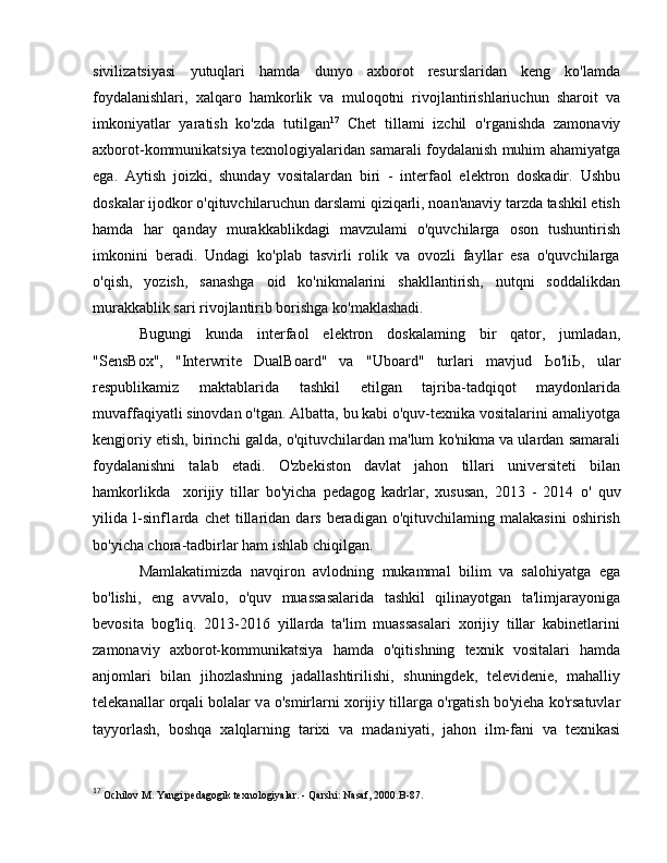 sivilizatsiyasi   yutuqlari   hamda   dunyo   axborot   resurslaridan   keng   ko'lamda
foydalanishlari,   xalqaro   hamkorlik   va   muloqotni   rivojlantirishlariuchun   sharoit   va
imkoniyatlar   yaratish   ko'zda   tutilgan 17
  Chet   tillami   izchil   о 'rganishda   zamonaviy
axborot-kommunikatsiya texnologiyalaridan samarali foydalanish muhim ahamiyatga
ega.   Aytish   joizki,   shunday   vositalardan   biri   -   interfaol   elektron   doskadir.   Ushbu
doskalar ijodkor o'qituvchilaruchun darslami qiziqarli, noan'anaviy tarzda tashkil etish
hamda   har   qanday   murakkablikdagi   mavzulami   o'quvchilarga   oson   tushuntirish
imkonini   beradi.   Undagi   ko'plab   tasvirli   rolik   va   ovozli   fayllar   esa   o'quvchilarga
o'qish,   yozish,   sanashga   oid   ko'nikmalarini   shakllantirish,   nutqni   soddalikdan
murakkablik sari rivojlantirib borishga ko'maklashadi. 
Bugungi   kunda   interfaol   elektron   doskalaming   bir   qator,   jumladan,
"SensBox",   "Interwrite   DualBoard"   va   "Uboard"   turlari   mavjud   Ьо 'li Ь ,   ular
respublikamiz   maktablarida   tashkil   etilgan   tajriba-tadqiqot   maydonlarida
muvaffaqiyatli sinovdan o'tgan. Albatta, bu kabi o'quv-texnika vositalarini amaliyotga
kengjoriy etish, birinchi galda, o'qituvchilardan ma'lum ko'nikma va ulardan samarali
foydalanishni   talab   etadi.   O'zbekiston   davlat   jahon   tillari   universiteti   bilan
hamkorlikda     xorijiy   tillar   bo'yicha   pedagog   kadrlar,   xususan,   2013   -   2014   о '   quv
yilida  l-sinf1arda  chet  tillaridan  dars  beradigan  o'qituvchilaming  malakasini   oshirish
bo'yicha chora-tadbirlar ham ishlab chiqilgan.
Mamlakatimizda   navqiron   avlodning   mukammal   bilim   va   salohiyatga   ega
bo'lishi,   eng   avvalo,   o'quv   muassasalarida   tashkil   qilinayotgan   ta'limjarayoniga
bevosita   bog'liq.   2013-2016   yillarda   ta'lim   muassasalari   xorijiy   tillar   kabinetlarini
zamonaviy   axborot-kommunikatsiya   hamda   o'qitishning   texnik   vositalari   hamda
anjomlari   bilan   jihozlashning   jadallashtirilishi,   shuningdek,   televidenie,   mahalliy
telekanallar orqali bolalar v а  o'smirlarni xorijiy tillarga o'rgatish bo'yieha ko'rsatuvlar
tayyorlash,   boshqa   xalqlarning   tarixi   v а   madaniyati,   jahon   ilm-fani   v а   texnikasi
17
  Ochilov  М . Yangi pedagogik texnologiyalar. - Qarshi: Nasaf, 2000. В -87 .  