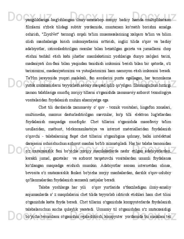 yangiliklariga   bag'ishlangan   ilmiy-ommabop   xorijiy   badiiy   hamda   multiplikatsion
filmlarni   o'zbek   tilidagi   subtitr   yordamida,   muntazam   ko'rsatib   borishni   amalga
oshirish,   "ZiyoNet"   tarmog'i   orqali   ta'lim   muassasalarining   xalqaro   ta'lim   va   bilim
olish   manbalariga   kirish   imkoniyatlarini   orttirish,   ingliz   tilida   o'quv   v а   badiiy
adabiyotlar,   ixtisoslashtirilgan   rasmlar   bilan   bezatilgan   gazeta   v а   jurnallarni   chop
etishni   tashkil   etish   kabi   jihatlar   mamlakatimiz   yoshlariga   dunyo   xalqlari   tarixi,
madaniyati   ilm-fani   bilan   yaqindan   tanishish   imkonini   berish   bilan   bir   qatorda,   o'z
tariximizni, madaniyatimizni v а   yutuqlarimizni ham namoyon etish imkonini beradi.
Та ' Н m   jarayonida   yuqori   malakali,   fan   asoslarini   puxta   egallagan,   har   tamonlama
yutuk mutaxasislarni tayyorlash asosiy maqsad qilib qo'yilgan. Shuninguchun hozirgi
zamon talablariga muofiq xorijiy tillarni  o'rganishda zamonaviy axborot texnologiya
vositalaridan foydalanish muhim ahamiyatga ega. 
Chet   tili   darslarida   zamonaviy   о '   quv   -   texnik   vositalari,   lingafon   xonalari,
multimedia,   maxsus   dasturlashtirilgan   mavzular,   ko'p   tilli   elektron   lug'atlardan
foydalanish   maqsadga   muofiqdir.   Chet   tillarini   o'rganishda   masofaviy   ta'lim
usullaridan,   matbuot,   telekomunikatsiya   v а   internet   materiallaridan   foydalanish
o'quvchi   -   talabalarning   faqat   chet   tillarini   o'rganibgina   qolmay,   balki   intelektual
darajasini oshirishuchun axborot manbai bo'lib xizmatqiladi. Har bir talaba tamonidan
o'z   mutaxasislik   fani   bo'yicha   xorijiy   mamlakatlarda   nashr   etilgan   adabiyotlardan,
kerakli   jurnal,   gazetalar     v а   axborot   tarqatuvchi   vositalardan   unumli   foydalansa
ko'zlangan   maqsadga   erishish   mumkin.   Adabiyotlar   asosan   internetdan   olinsa,
bevosita   o'z   mutaxasislik   fanlari   bo'yieha   xorjiy   manbalardan,   darslik   o'quv-uslubiy
qo'llanmalardan foydalanish samarali natijalar beradi. 
Talaba   yoshlarga   har   yili     o'quv   yurtlarida   o'tkaziladigan   ilmiy-amaliy
anjumanlarda   о '  z maqolalarini  chet  tilida tayyorlab  ishtirok etishlari   ham  chet   tilini
o'rganishda katta foyda beradi. Chet tillarini o'rganishda kompyuterlarda foydalanish
talabalaruchun   ancha   qulaylik   yaratadi.   Umumiy   til   o'rganishdan   o'z   mutaxasisligi
bo'yicha terminlami o'rganishni rejalashtirish, kompyuter  yordamida bu   masalani tez 