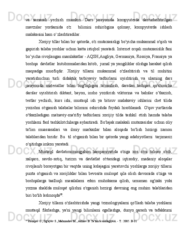 v а   samarali   yechish   mumkin.   Dars   jarayonida   kompyuterda   dasturlashtirilgan
mavzular   yordamida   o'z     bilimini   oshiribgina   qolmay,   kompyuterda   ishlash
malakasini ham  о ' zlashtiradilar.
Xorijiy tillar bilan bir qatorda, o'z mutaxasisligi bo'yicha mukammal o'qish va
gapirish talaba yoshlar uchun   katta istiqbol yaratadi. Internet orqali mutaxasislik fani
b о ’yicha rivojlangan mamlakatlar - AQSH,Angliya, Germaniya, Rossiya, Fransiya  уа
boshqa  davlatlar  kutubxonalaridan kitob,  jumal  уа  yangiliklar olishga harakat qilish
maqsadga   muofiqdir.   Xorijiy   tillarni   mukammal   o'zlashtirish   v а   til   muhitini
yaratishuchun   turli   didaktik   tarbiyaviy   tadbirlarni   uyishtirish   v а   ularning   dars
jarayonida   materiallar   bilan   bog'liqligini   ta'minlash,   darsdan   tashqari   qo'shimcha
darslar   uyishtirish   diktant,   bayon,   insho   yozdirish   viktorina   v а   bahslar   о ’tkazish,
testlar   yechish,   kurs   ishi,   mustaqil   ish   уа   bitiruv   malakaviy   ishlarini   chet   tilida
yozishni  o'rganish   talabalar   bilimini  oshirishda   foydali  hisoblanadi.   O'quv   yurtlarida
o'tkaziladigan   ma'naviy-ma'rifiy   tadbirlami   xorijiy   tilda   tashkil   etish   hamda   talaba
yoshlarni faol tashkilotchilarga aylantiradi. Bo'lajak malakali mutaxasislar   uchun oliy
ta'lim   muassasalari   va   ilmiy   markazlar   bilan   aloqada   bo'lish   hozirgi   zamon
talablaridan biridir. Bu     til o'rganish bilan bir qatorda yangi adabiyotlarni   tarjimasiz
о 'qitishga imkon yaratadi.
Mustaqil   davlatimizningjahon   hamjamiyatida   o'ziga   xos   o'mi   taboro   o'sib,
xalqaro,   savdo-sotiq,   turizm   v а   davlatlat   o'rtasidagi   iqtisodiy,   madaniy   aloqalar
rivojlanib borayotgan bir vaqtda uning kelajagini yaratuvchi yoshlarga xorijiy tillarni
puxta   o'rganish   v а   xorijliklar   bilan   bevosita   muloqat   qila   olish   davomida   o'ziga   v а
boshqalarga   taalluqli   masalalami   erkin   muhokama   qilish,   umuman   og'zaki   yoki
yozma   shaklda   muloqat   qilishni   o'rganish   hozirgi   davrning   eng   muhim   talablaridan
biri bo'lib kelmoqda 18
.
Xorijiy  tillami   o'zlashtirishda  yangi   texnologiyalami  qo'llash   talaba  yoshlami
mustaqil   fikrlashga,   ya'ni   yangi   bilimlami   egallashga,   dunyo   qarash   va   tafakkumi
18
  Roziqov  О ., Og'ayev S., Mahmudov  М ., Adizov  В . Ta'lim texnologiyasi. -  Т .: 2005.  В -31 
