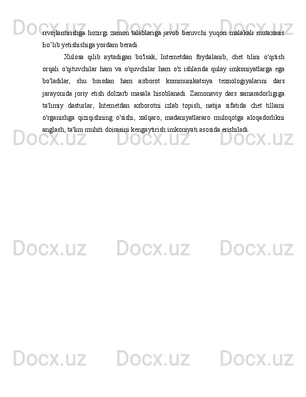 rivojlantirishga   hozirgi   zamon   talablariga   javob   beruvchi   yuqori   malakali   mutaxasis
Ьо ’lib yetishishiga yordam beradi. 
Xulosa   qilib   aytadigan   bo'lsak,   Intemetdan   foydalanib,   chet   tilini   o'qitish
orqali   o'qituvchilar   ham   va   o'quvchilar   ham   o'z   ishlarida   qulay   imkoniyatlarga   ega
bo'ladilar,   shu   boisdan   ham   axborot   kommunikatsiya   texnologiyalarini   dars
jarayonida   joriy   etish   dolzarb   masala   hisoblanadi.   Zamonaviy   dars   samaradorligiga
ta'limiy   dasturlar,   Intemetdan   axborotni   izlab   topish,   natija   sifatida   chet   tillami
o'rganishga   qiziqishning   o'sishi,   xalqaro,   madaniyatlararo   muloqotga   aloqadorlikni
anglash, ta'lim muhiti doirasini kengaytirish imkoniyati asosida erishiladi.  