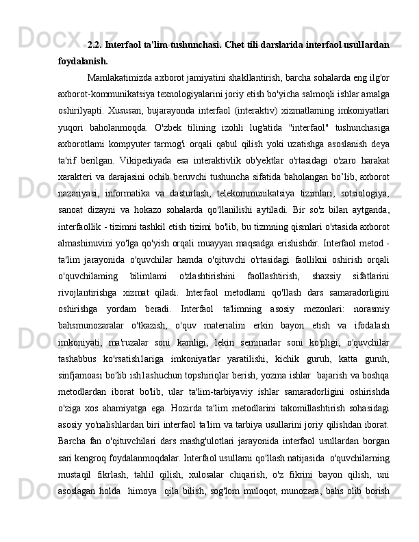 2.2. Interfaol ta'lim tushunchasi. Chet tili darslarida interfaol usulIardan
foydalanish. 
Mamlakatimizda axborot jamiyatini shakllantirish, barcha sohalarda eng ilg'or
axborot-kommunikatsiya texnologiyalarini joriy etish bo'yicha salmoqli ishlar amalga
oshirilyapti.   Xususan,   bujarayonda   interfaol   (interaktiv)   xizmatlaming   imkoniyatlari
yuqori   baholanmoqda.   O'zbek   tilining   izohli   lug'atida   "interfaol"   tushunchasiga
axborotlami   kompyuter   tarmog'i   orqali   qabul   qilish   yoki   uzatishga   asoslanish   deya
ta'rif   berilgan.   Vikipediyada   esa   interaktivlik   ob'yektlar   o'rtasidagi   o'zaro   harakat
xarakteri   va darajasini  ochib  beruvchi  tushuncha  sifatida  baholangan  bo’lib,  axborot
nazariyasi,   informatika   va   dasturlash,   telekommunikatsiya   tizimlari,   sotsiologiya,
sanoat   dizayni   va   hokazo   sohalarda   qo'llanilishi   aytiladi.   Bir   so'z   bilan   aytganda,
interfaollik - tizimni tashkil etish tizimi bo'lib, bu tizmning qismlari o'rtasida axborot
almashinuvini yo'lga qo'yish orqali muayyan maqsadga erishishdir. Interfaol metod -
ta'lim   jarayonida   o'quvchilar   hamda   o'qituvchi   o'rtasidagi   faollikni   oshirish   orqali
o'quvchilaming   bilimlami   o'zlashtirishini   faollashtirish,   shaxsiy   sifatlarini
rivojlantirishga   xizmat   qiladi.   Interfaol   metodlarni   qo'llash   dars   samaradorligini
oshirishga   yordam   beradi.   Interfaol   ta'limning   asosiy   mezonlari:   norasmiy
bahsmunozaralar   o'tkazish,   o'quv   materialini   erkin   bayon   etish   va   ifodalash
imkoniyati,   ma'ruzalar   soni   kamligi,   lekin   seminarlar   soni   ko'pligi,   o'quvchilar
tashabbus   ko'rsatish1ariga   imkoniyatlar   yaratilishi,   kichik   guruh,   katta   guruh,
sinfjamoasi bo'lib ish1ashuchun topshiriqlar berish, yozma ishlar   bajarish va boshqa
metodlardan   iborat   bo'lib,   ular   ta'lim-tarbiyaviy   ishlar   samaradorligini   oshirishda
o'ziga   xos   ahamiyatga   ega.   Hozirda   ta'lim   metodlarini   takomillashtirish   sohasidagi
asosiy yo'nalishlardan biri interfaol ta'lim va tarbiya usullarini joriy qilishdan iborat.
Barcha   fan   o'qituvchilari   dars   mashg'ulotlari   jarayonida   interfaol   usullardan   borgan
sari kengroq foydalanmoqdalar. Interfaol usullarni qo'llash natijasida  o'quvchilarning
mustaqil   fikrlash,   tahlil   qilish,   xulosalar   chiqarish,   o'z   fikrini   bayon   qilish,   uni
asoslagan   holda     him оуа     qila   bilish,   sog'lom   muloqot,   munozara,   bahs   olib   borish 