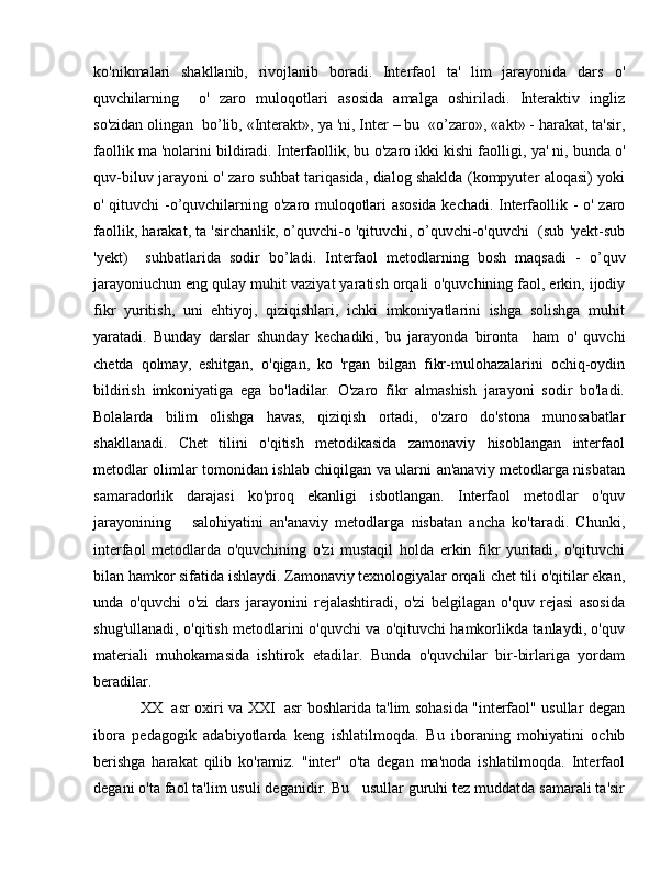 ko'nikmalari   shakllanib,   rivojlanib   boradi.   Interfaol   ta'   lim   jarayonida   dars   о '
quvchilarning     о '   zaro   muloqotlari   asosida   amalga   oshiriladi.   Interaktiv   ingliz
so'zidan olingan  b о ’lib, «Interakt»,  уа  'ni, Inter – bu  « о ’zaro», «akt» - harakat, ta'sir,
faollik m а  'nolarini bildiradi. Interfaollik, bu  о 'zaro ikki kishi faolligi,  уа ' ni, bunda  о '
quv-biluv jarayoni   о ' zaro suhbat tariqasida, dialog shaklda (kompyuter aloqasi) yoki
о ' qituvchi - о ’quvchilarning   о 'zaro muloqotlari asosida kechadi. Interfaollik -   о ' zaro
faollik, harakat, ta 'sirchanlik,   о ’quvchi-o 'qituvchi,  о ’quvchi-o'quvchi  (sub 'yekt-sub
'yekt)     suhbatlarida   sodir   b о ’ladi.   Interfaol   metodlarning   bosh   maqsadi   -   о ’quv
jarayoniuchun eng qulay muhit vaziyat yaratish orqali  о 'quvchining faol, erkin, ijodiy
fikr   yuritish,   uni   ehtiyoj,   qiziqishlari,   ichki   imkoniyatlarini   ishga   solishga   muhit
yaratadi.   Bunday   darslar   shunday   kechadiki,   bu   jarayonda   bironta     ham   о '   quvchi
chetda   qolmay,   eshitgan,   о 'qigan,   ko   'rgan   bilgan   fikr-mulohazalarini   ochiq-oydin
bildirish   imkoniyatiga   ega   bo'ladilar.   O'zaro   fikr   almashish   jarayoni   sodir   bo'ladi.
Bolalarda   bilim   olishga   havas,   qiziqish   ortadi,   о 'zaro   do'stona   munosabatlar
shakllanadi.   Chet   tilini   o'qitish   metodikasida   zamonaviy   hisoblangan   interfaol
metodlar olimlar tomonidan ishlab chiqilgan va ularni an'anaviy metodlarga nisbatan
samaradorlik   darajasi   ko'proq   ekanligi   isbotlangan.   Interfaol   metodlar   o'quv
jarayonining       salohiyatini   an'anaviy   metodlarga   nisbatan   ancha   ko'taradi.   Chunki,
interfaol   metodlarda   o'quvchining   o'zi   mustaqil   holda   erkin   fikr   yuritadi,   o'qituvchi
bilan hamkor sifatida ishlaydi. Zamonaviy texnologiyalar orqali chet tili o'qitilar ekan,
unda   o'quvchi   o'zi   dars   jarayonini   rejalashtiradi,   o'zi   belgilagan   o'quv   rejasi   asosida
shug'ullanadi, o'qitish metodlarini o'quvchi va o'qituvchi hamkorlikda tanlaydi, o'quv
materiali   muhokamasida   ishtirok   etadilar.   Bunda   o'quvchilar   bir-birlariga   yordam
beradilar. 
XX   asr oxiri va   ХХ I   asr boshlarida ta'lim sohasida "interfaol" usullar degan
ibora   pedagogik   adabiyotlarda   keng   ishlatilmoqda.   В u   iboraning   mohiyatini   ochib
berishga   harakat   qilib   ko'ramiz.   "inter"   o'ta   degan   ma'noda   ishlatilmoqda.   Interfaol
degani o'ta faol ta'lim usuli deganidir.  В u   usullar guruhi tez muddatda samarali ta'sir 