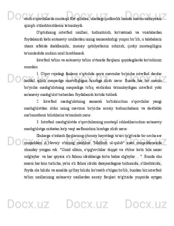 etish o'quvchilarda mustaqil fikr qilishni, ulardagi ijodkorlik hamda mavzu mohiyatini
qiziqib o'zlashtirishlarini ta'minlaydi.
O'qitishning   interfaol   usullari,   tushuntirish,   ko'rsatmali   va   vositalardan
foydalanish kabi an'anaviy usullardan uning samaradorligi yuqori bo’lib, u talabalarni
shaxs   sifatida   shakllanishi,   xususiy   qobilyatlarini   oshirish,   ijodiy   mustaqilligini
ta'minlashda muhim omil hisoblanadi. 
Interfaol ta'lim va an'anaviy ta'lim o'rtasida farqlami quyidagilarda ko'rishimiz
mumkin: 
1. O'quv rejadagi fanlami o'qitishda qaysi mavzular bo'yicha interfaol darslar
tashkil   qilish   maqsadga   muvofiqligini   hisobga   olish   zarur.   Bunda   har   bir   mavzu
bo'yicha   mashg'ulotning   maqsadiga   to'liq   erishishni   ta'minlaydigan   interfaol   yoki
an'anaviy mashg'ulot turlaridan foydalanish ko'zda tutiladi. 
2.   Interfaol   mashg'ulotning   samarali   bo'lishiuchun   o'quvchilar   yangi
mashg'ulotdan   oldin   uning   mavzusi   bo'yicha   asosiy   tushunchalami   va   dastlabki
ma'lumotlami bilishlarini ta'minlash zarur. 
3. Interfaol  mashg'ulotda  o'quvchilaming mustaqil  ishlashlariuchun  an'anaviy
mashg'ulotga nisbatan ko'p vaqt sarflanishini hisobga olish zarur.
Shularga o'xshash farqlarning ijtimoiy hayotdagi ta'siri to'g'risida bir necha asr
muqaddam   A.Navoiy   o'zining   mashhur   "Mahbub   ul-qulub"   asari   muqaddimasida
shunday   yozgan   edi:   "Umid   ulkim,   o'qig'uvchilar   diqqat   v а   e'tibor   ko'zi   bila   nazar
solg'aylar   v а   har qaysisi o'z fahmu idroklariga ko'ra bahra olg'aylar ... ". Bunda shu
asarni har kim turlicha, ya'ni o'z fahmi idroki darajasidagina tushunishi, o'zlashtirishi,
foyda ola bilishi v а  amalda qo'llay bilishi ko'rsatib o'tilgan bo'lib, bundan biz interfaol
ta'lim   usullarining   an'anaviy   usullardan   asosiy   farqlari   to'g'risida   yuqorida   aytgan 