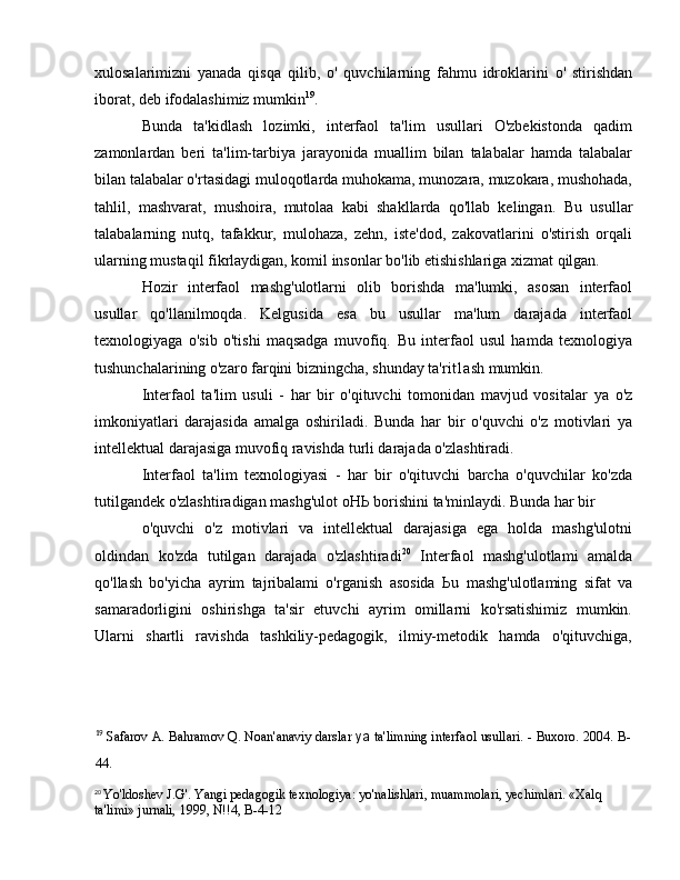 xulosalarimizni   yanada   qisqa   qilib,   о '   quvchilarning   fahmu   idroklarini   о '   stirishdan
iborat, deb ifodalashimiz mumkin 19
.
Bunda   ta'kidlash   lozimki,   interfaol   ta'lim   usullari   O'zbekistonda   qadim
zamonlardan   beri   ta'lim-tarbiya   jarayonida   muallim   bilan   talabalar   hamda   talabalar
bilan talabalar o'rtasidagi muloqotlarda muhokama, munozara, muzokara, mushohada,
tahlil,   mashvarat,   mushoira,   mutolaa   kabi   shakllarda   qo'llab   kelingan.   В u   usullar
talabalarning   nutq,   tafakkur,   mulohaza,   zehn,   iste'dod,   zakovatlarini   o'stirish   orqali
ularning mustaqil fikrlaydigan, komil insonlar bo'lib etishishlariga xizmat qilgan. 
Hozir   interfaol   mashg'ulotlarni   olib   borishda   ma'lumki,   asosan   interfaol
usullar   qo'llanilmoqda.   Kelgusida   esa   bu   usullar   ma'lum   darajada   interfaol
texnologiyaga   o'sib   o'tishi   maqsadga   muvofiq.   В u   interfaol   usul   hamda   texnologiya
tushunchalarining o'zaro farqini bizningcha, shunday ta'rit1ash mumkin. 
Interfaol   ta'lim   usuli   -   har   bir   o'qituvchi   tomonidan   mavjud   vositalar   уа   o'z
imkoniyatlari   darajasida   amalga   oshiriladi.   Bunda   har   bir   o'quvchi   o'z   motivlari   уа
intellektual darajasiga muvofiq ravishda turli darajada o'zlashtiradi. 
Interfaol   ta'lim   texnologiyasi   -   har   bir   o'qituvchi   barcha   o'quvchilar   ko'zda
tutilgandek o'zlashtiradigan mashg'ulot  оНЬ  borishini ta'minlaydi. Bunda har bir  
o'quvchi   o'z   motivlari   va   intellektual   darajasiga   ega   holda   mashg'ulotni
oldindan   ko'zda   tutilgan   darajada   o'zlashtiradi 20
  Interfaol   mashg'ulotlami   amalda
qo'llash   bo'yicha   ayrim   tajribalami   o'rganish   asosida   Ь u   mashg'ulotlaming   sifat   va
samaradorligini   oshirishga   ta'sir   etuvchi   ayrim   omillarni   ko'rsatishimiz   mumkin.
Ularni   shartli   ravishda   tashkiliy-pedagogik,   ilmiy-metodik   hamda   o'qituvchiga,
19
  Safarov  А . Bahramov Q. Noan'anaviy darslar  уа   ta'limning interfaol usullari. - Buxoro. 2004.  В -
44. 
20
  Yo'ldoshev J.G'. Yangi pedagogik texnologiya: yo'nalishlari, muammolari, yechimlari. «Xalq 
ta'limi» jurnali, 1999, N!!4,  В -4-12 