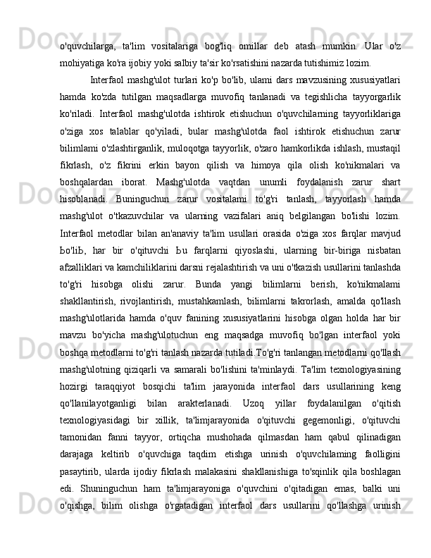 o'quvchilarga,   ta'lim   vositalariga   bog'liq   omillar   deb   atash   mumkin.   Ular   o'z
mohiyatiga ko'ra ijobiy yoki salbiy ta'sir ko'rsatishini nazarda tutishimiz lozim. 
Interfaol   mashg'ulot   turlari   ko'p   bo'lib,   ulami   dars   mavzusining   xususiyatlari
hamda   ko'zda   tutilgan   maqsadlarga   muvofiq   tanlanadi   va   tegishlicha   tayyorgarlik
ko'riladi.   Interfaol   mashg'ulotda   ishtirok   etishuchun   o'quvchilarning   tayyorliklariga
o'ziga   xos   talablar   qo'yiladi,   bular   mashg'ulotda   faol   ishtirok   etishuchun   zarur
bilimlami o'zlashtirganlik, muloqotga tayyorlik, o'zaro hamkorlikda ishlash, mustaqil
fikrlash,   o'z   fikrini   erkin   bayon   qilish   va   himoya   qila   olish   ko'nikmalari   va
boshqalardan   iborat.   Mashg'ulotda   vaqtdan   unumli   foydalanish   zarur   shart
hisoblanadi.   Buninguchun   zarur   vositalami   to'g'ri   tanlash,   tayyorlash   hamda
mashg'ulot   o'tkazuvchilar   va   ularning   vazifalari   aniq   belgilangan   bo'lishi   lozim.
Interfaol   metodlar   bilan   an'anaviy   ta'lim   usullari   orasida   o'ziga   xos   farqlar   mavjud
Ьо 'li Ь ,   har   bir   o'qituvchi   Ь u   farqlarni   qiyoslashi,   ularning   bir-biriga   nisbatan
afzalliklari va kamchiliklarini darsni rejalashtirish va uni o'tkazish usullarini tanlashda
to'g'ri   hisobga   olishi   zarur.   Bunda   yangi   bilimlarni   berish,   ko'nikmalami
shakllantirish,   rivojlantirish,   mustahkamlash,   bilimlarni   takrorlash,   amalda   qo'llash
mashg'ulotlarida   hamda   o'quv   fanining   xususiyatlarini   hisobga   olgan   holda   har   bir
mavzu   bo'yicha   mashg'ulotuchun   eng   maqsadga   muvofiq   bo'lgan   interfaol   yoki
boshqa metodlarni to'g'ri tanlash nazarda tutiladi.To'g'ri tanlangan metodlarni qo'llash
mashg'ulotning   qiziqarli   va   samarali   bo'lishini   ta'minlaydi.   Ta'lim   texnologiyasining
hozirgi   taraqqiyot   bosqichi   ta'lim   jarayonida   interfaol   dars   usullarining   keng
qo'llanilayotganligi   bilan   arakterlanadi.   Uzoq   yillar   foydalanilgan   o'qitish
texnologiyasidagi   bir   xillik,   ta'limjarayonida   o'qituvchi   gegemonligi,   o'qituvchi
tamonidan   fanni   tayyor,   ortiqcha   mushohada   qilmasdan   ham   qabul   qilinadigan
darajaga   keltirib   о 'quvchiga   taqdim   etishga   urinish   o'quvchilaming   faolligini
pasaytirib,   ularda   ijodiy   fikrlash   malakasini   shakllanishiga   to'sqinlik   qila   boshlagan
edi.   Shuninguchun   ham   ta'limjarayoniga   o'quvchini   o'qitadigan   emas,   balki   uni
o'qishga,   bilim   olishga   o'rgatadigan   interfaol   dars   usullarini   qo'llashga   urinish 