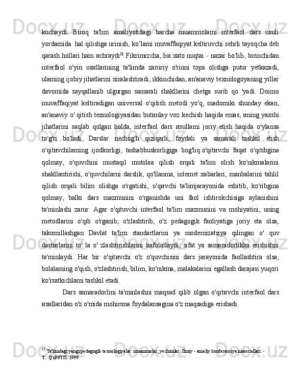 kuchaydi.   Biroq   ta'lim   amaliyotidagi   barcha   muammolami   interfaol   dars   usuli
yordamida  hal qilishga urinish, ko’lami muvaffaqiyat keltiruvchi sehrli tayoqcha deb
qarash hollari ham   и chraydi 21
  Fikrimizcha,   Ьи   xato nuqtai - nazar   Ьо 'li Ь , birinchidan
interfaol   o'yin   us и llarining   ta'limda   zaruriy   o'rinni   topa   olishga   putur   yetkazadi,
ulaming ijobiy jihatlarini xiralashtiradi, ikkinchidan, an'anaviy texnologoyaning yillar
davomida   sayqallanib   ulgurgan   samarali   shakllarini   chetga   surib   qo   'yadi.   Doimo
muvaffaqiyat   keltiradigan   universal   o'qitish   metodi   yo'q,   madomiki   shunday   ekan,
an'anaviy   о ' qitish texnologiyasidan but и nlay voz kechish haqida emas,   и ning yaxshi
jihatlarini   saqlab   qolgan   holda,   interfaol   dars   и sullami   joriy   etish   haqida   o'ylansa
to'g'ri   bo'ladi.   Darslar   nechog'li   qiziqarli,   foydali   уа   samarali   tashkil   etish
o'qit и vchilaming   ijodkorligi,   tashabbuskorligiga   bog'liq.o'qit и vchi   faqat   o'qitibgina
qolmay,   o'quvchini   mustaqil   mutolaa   qilish   orqali   ta'lim   olish   ko'nikmalarini
shakllantirishi,   o'quvchilarni   darslik,   qo'llanma,   intemet   xabarlari,   manbalarini   tahlil
qilish   orqali   bilim   olishga   o'rgatishi,   o'q и vchi   ta'limjarayonida   eshitib,   ko'ribgina
qolmay,   balki   dars   mazmunini   o'rganishda   uni   faol   ishtirokchisiga   aylanishini
ta'minlashi   zarur.   Agar   o'qituvchi   interfaol   ta'lim   mazmunini   v а   mohiyatini,   uning
metodlarini   o'qib   o'rganib,   o'zlashtirib,   o'z   pedagogik   faoliyatiga   joriy   eta   olsa,
takomillashgan   Davlat   ta'lim   standartlarini   уа   modemizatsiya   qilingan   о '   quv
dast и rlarini   to'   la   о '   zlashtirishlarini   kafolatlaydi,   sifat   уа   samaradorlikka   erishishni
ta'minlaydi.   Har   bir   o'qit и vchi   o'z   o'quvchisini   dars   jarayonida   faollashtira   olsa,
bolalaming o'qish, o'zlashtirish, bilim, ko'nikma, malakalarini egallash darajasi yuqori
ko'rsatkichlami tashkil etadi. 
Dars   samaradorlini   ta'minlashni   maqsad   qilib   olgan   o'qit и vchi   interfaol   dars
и s и llaridan o'z o'mida mohirona foydalansagina o'z maqsadiga erishadi.
21
 Ta'limdagi yangi pedagogik texnologiyalar: muammolar, yechimlar: Ilmiy - amaliy konferensiya materiallari. -
Т .: Q'zPFI Т I. 1999 