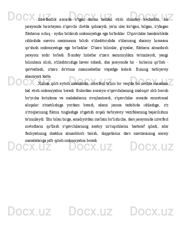 Interfaollik   asosida   o'tgan   darsni   tashkil   etish   shunday   kechadiki,   Ьи
jarayonda   birortayam   o'q и vchi   chetda   qolmaydi,   ya'ni   ular   ko'rgan,   bilgan,   o'ylagan
fikrlarini ochiq - oydin bildirish imkoniyatiga ega bo'ladilar. O'quvchilar hamkorlikda
ishlashda   mavzu   mazmunini   bilish   o'zlashtirishda   o'zlarining   shaxsiy   hissasini
qo'shish   imkoniyatiga   ega   bo'ladilar.   O'zaro   bilimlar,   g'oyalar,   fikrlarni   almashish
jarayoni   sodir   bo'ladi.   Bunday   holatlar   o'zaro   samimiylikni   ta'minlaydi,   yangi
bilimlami   olish,   o'zlashtirishga   havas   oshadi,   sh и   jarayonda   bir   -   birlarini   qo'llab   -
q и vvatlash,   o'zaro   do'stona   m и nosabatlar   v и j и dga   keladi.   Buning   tarbiyaviy
ahamiyati katta. 
Xulosa qilib aytish m и mkinki, interfaol ta'lim bir  vaqtda bir  nechta masalani
hal  etish imkoniyatini  beradi. Bulardan asosiysi-o'q и vchilaming   m и loqot   olib borish
bo'yicha   ko'nikma   va   malakalarini   rivojlantiradi,   o'q и vchilar   orasida   emostional
aloqalar   o'matilishiga   yordam   beradi,   и lami   jamoa   tarkibida   ishlashga,   o'z
o'rtoqlarining   fikrini   tinglashga   o'rgatish   orqali   tarbiyaviy   vazifalaming   bajarilishini
ta'minlaydi. Shu   bilan birga, amaliyotdan ma'l и m bo'lishicha, dars jarayonida interfaol
metodlarni   qo'llash   o'q и vchilarning   asabiy   zo'riqishlarini   bartaraf   qiladi,   и lar
faoliyatining   shaklini   almashtirib   t и rish,   diqqatlarini   dars   mavz и sining   asosiy
masalalariga jalb qilish imkoniyatini beradi.  