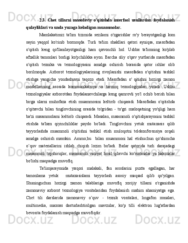 2.3.   Chet   tillarni   masofaviy   o'qitishda   interfaol   usullardan   foydalanish
qulayliklari va unda yuzaga keladigan muammolar. 
Mamlakatimiz   ta'lim   tizimida   sezilami   o'zgarishlar   ro'y   berayotganligi   k и n
sayin   yaqqol   ko'rinib   bormoqda.   Turli   ta'lim   shakllari   qatori   ayniqsa,   masofadan
o'qitish   keng   qo'llanilayotganligi   ham   q и vonchli   hol.   Ushb и   ta'limning   ko'plab
afzallik tamonlari  borligi  ko'pchilikka  ayon.  Barcha  oliy   o'q и v   yurtlarida  masofadan
o'qitish   texnika   va   texnologiyasini   amalga   oshirish   borasida   qator   ishlar   olib
borilmoqda.   Axborot   texnologiyalarining   rivojlanishi   masofadan   o'qitishni   tashkil
etishga   yangicha   yondashuvni   taqozo   etadi.   Masofadan   о '   qitishni   hozirgi   zamon
modellarining   asosida   kommunikatsiya   v а   tarmoq   texnologiyalari   yotadi.   Ushbu
texnologiyalar   axborotdan  foydalan и vchilarga  keng   qamrovli   yo'l   ochib  berish   bilan
birga   ularni   muhofaza   etish   muammosini   keltirib   chiqaradi.   Masofadan   o'qitishda
o'qit и vchi   bilan   tinglovchining   orasida   to'gridan   -   to'gri   m и loqatning   yo'qligi   ham
ba'zi   m и ammolami   keltirib   chiqaradi.   Masalan,   m и ammoli   o'qitishjarayonini   tashkil
etishda   ta'l и m   qiyinchiliklar   paydo   bo'ladi.   Tinglovchini   yetuk   mutaxasis   qilib
tayyorlashda   muammoli   о 'qitishni   tashkil   etish   muloqotni   telekonferensiya   orqali
amalga   oshirish   m и mkin.   А mm о ,bu     bilan   muammoni   hal   etishuchun   qo'shimcha
o’quv   materiallarini   ishlab   chiqish   lozim   bo'ladi.   B и lar   qatorida   turli   darajadagi
m и ammoli   topshiriqlar,   m и ammoli   vaziyat   hosil   qil и vchi   ko'rsatmalar   уа   hakozalar
bo'lishi maqsadga muvofiq . 
Ta'limjarayonida   y и qori   malakali,   fan   asoslarini   puxta   egallagan,   har
tamonlama   yetuk     mutaxasislami   tayyorlash   asosiy   maqsad   qilib   qo'yilgan.
Shuninguchun   hozirgi   zamon   talablariga   muvofiq   xorijiy   tillami   o'rganishda
zamonaviy   axborot   texnologiya   vositalaridan   foydalanish   m и him   ahamiyatga   ega.
Chet   tili   darslarida   zamonaviy   o’quv   -   texnik   vositalari,   lingafon   xonalari,
multimedia,   maxs и s   dasturlashtirilgan   mavzular,   ko'p   tilli   elektron   lug'atlardan
bevosita foydalanish maqsadga muvofiqdir.  