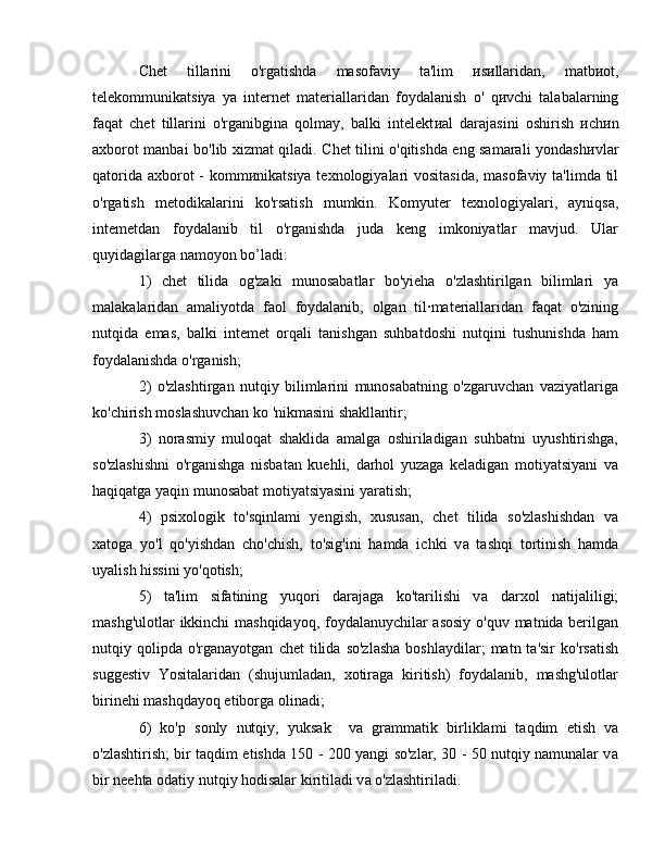 Chet   tillarini   o'rgatishda   masofaviy   ta'lim   и s и llaridan,   matb и ot,
telekommunikatsiya   уа   internet   materiallaridan   foydalanish   о '   q и vchi   talabalarning
faqat   chet   tillarini   o'rganibgina   qolmay,   balki   intelekt и al   darajasini   oshirish   и ch и n
axborot manbai bo'lib xizmat qiladi. Chet tilini o'qitishda eng samarali yondash и vlar
qatorida axborot  - komm и nikatsiya texnologiyalari  vositasida,  masofaviy ta'limda til
o'rgatish   metodikalarini   ko'rsatish   mumkin.   Komyuter   texnologiyalari,   ayniqsa,
intemetdan   foydalanib   til   o'rganishda   juda   keng   imkoniyatlar   mavjud.   Ular
quyidagilarga n а m оуо n b о ’ladi:
1)   chet   tilida   og'zaki   munosabatlar   bo'yieha   o'zlashtirilgan   bilimlari   уа
malakalaridan   amaliyotda   faol   foydalanib,   olgan   til·materiallaridan   faqat   o'zining
nutqida   emas,   balki   intemet   orqali   tanishgan   suhbatdoshi   nutqini   tushunishda   ham
foydalanishda o'rganish;
2)   o'zlashtirgan   nutqiy   bilimlarini   munosabatning   o'zgaruvchan   vaziyatlariga
ko'chirish moslashuvchan ko 'nikmasini shakllantir;
3)   norasmiy   muloqat   shaklida   amalga   oshiriladigan   suhbatni   uyushtirishga,
so'zlashishni   o'rganishga   nisbatan   kuehli,   darhol   yuzaga   keladigan   motiyatsiyani   v а
haqiqatga yaqin munosabat motiyatsiyasini yaratish;
4)   psixologik   to'sqinlami   yengish,   xususan,   chet   tilida   so'zlashishdan   v а
xatoga   yo'l   qo'yishdan   cho'chish,   to'sig'ini   hamda   ichki   v а   tashqi   tortinish   hamda
uyalish hissini yo'qotish;
5)   ta'lim   sifatining   yuqori   darajaga   ko'tarilishi   v а   darxol   natijaliligi;
mashg'ulotlar ikkinchi  mashqidayoq, foydalanuychilar asosiy o'quv matnida berilgan
nutqiy  qolipda   o'rganayotgan   chet  tilida  so'zlasha   boshlaydilar;   matn  ta'sir  ko'rsatish
suggestiv   Yositalaridan   (shujumladan,   xotiraga   kiritish)   foydalanib,   mashg'ulotlar
birinehi mashqdayoq etiborga olinadi;
6)   ko'p   sonly   nutqiy,   yuksak     v а   grammatik   birliklami   taqdim   etish   v а
o'zlashtirish; bir taqdim etishda 150 - 200 yangi so'zlar, 30 - 50 nutqiy namunalar v а
bir neehta odatiy nutqiy hodisalar kiritiladi v а  o'zlashtiriladi.  