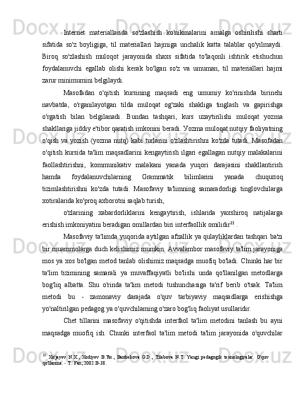 Internet   materiallarida   so'zlashish   ko'nikmalarini   amalga   oshirilishi   sharti
sifatida   so'z   boyligiga,   til   materiallari   hajmiga   unchalik   katta   talablar   qo'yilmaydi.
Biroq   so'zlashish   muloqot   jarayonida   shaxs   sifatida   to'laqonli   ishtirik   etishuchun
foydalanuvchi   egallab   olishi   kerak   bo'lgan   so'z   v а   umuman,   til   materiallari   hajmi
zarur minimumini belgilaydi. 
Masofadan   o'qitish   kursining   maqsadi   eng   umumiy   ko'rinishda   birinehi
navbatda,   o'rganilayotgan   tilda   muloqat   og'zaki   shakliga   tinglash   v а   gapirishga
o'rgatish   bilan   belgilanadi.   Bundan   tashqari,   kurs   uzaytirilishi   muloqat   yozma
shakllariga jiddiy e'tibor qaratish imkonini beradi.  У ozma muloqat nutqiy faoliyatning
o'qish  va  yozish  (yozma  nutq)  kabi   turlarini  o'zlashtirishni  ko'zda  tutadi.  Masofadan
o'qitish   kursida   ta'lim   maqsadlarini   kengaytirish   ilgari   egallagan   nutqiy   malakalarini
faollashtirishni,   kommunikativ   malakani   yanada   yuqori   darajasini   shakllantirish
hamda   foydalanuvchilarning   Grammatik   bilimlarini   yanada   с huqu по q
tizimlashtirishni   ko'zda   tutadi.   Masofaviy   ta'limning   samaradorligi   tinglovchilarga
xotiralarida ko'proq axborotni saqlab turish, 
о 'zlarining   xabardorliklarini   kengaytirish,   ishlarida   yaxshiroq   natijalarga
erishish imkoniyatini beradigan omillardan biri interfaollik omilidir 22
 .
Masofaviy ta'limda yuqorida aytilgan afzallik   уа   qulayliklardan tashqari ba'zi
bir muammolarga duch kelishimiz mumkin. Avvalambor masofaviy ta'lim jarayoniga
mos   уа   xos bo'lgan metod tanlab olishimiz maqsadga muofiq bo'ladi. Chunki har bir
ta'lim   tizimining   samarali   уа   muvaffaqiyatli   bo'lishi   unda   qo'llanilgan   metodlarga
bog'liq   albatta.   Shu   o'rinda   ta'lim   metodi   tushunchasiga   ta'rif   berib   o'tsak.   Ta'lim
metodi   bu   -   zamonaviy   darajada   o'quv   tarbiyaviy   maqsadlarga   erishishga
yo'naltirilgan pedagog  уа  o'quvchilaming o'zaro bog'liq faoliyat usullaridir. 
Chet   tillarini   masofaviy   o'qitishda   interfaol   ta'lim   metodini   tanlash   bu   ayni
maqsadga   muofiq   ish.   Chunki   interfaol   ta'lim   metodi   ta'lim   jarayonida   o'quvchilar
22
  Xo'jayev   N.X.,   Xodiyev   В . Уи .,   Ba и bekova   G.D.,   Т ilabova   N.T.   Yangi   pedagogik   texnologiyalar.   O'quv
qo'llanma. -  Т .: Fan, 2002. В -38.  