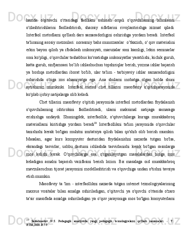 hamda   o'qituvchi   o'rtasidagi   faollikni   oshirish   orqali   o'quvchilaming   bilimlarini
o'zlashtirishlarini   faollashtirish,   shaxsiy   sifatlarini   rivojlantirishga   xizmat   qiladi.
Interfaol metodlami qo'llash dars samaradorligini oshirishga yordam beradi. Interfaol
ta'limning asosiy mezonlari: norasmiy bahs munozaralar   о ’tkazish,  о ' quv materialini
erkin bayon qilish   уа   ifodalash imkoniyati, maruzalar soni  kamligi, lekin seminarlar
soni ko'pligi, o'quvchilar tashabbus ko'rsatishga imkoniyatlar yaratilishi, kichik guruh,
katta guruh, sinfjamoasi bo’lib ishlashuchun topshiriqlar berish, yozma ishlar bajarish
уа   boshqa   metodlardan   iborat   bo'lib,   ular   ta'lim   -   tarbiyaviy   ishlar   samaradorligini
oshirishda   o'ziga   xos   ahamiyatga   ega.   An а   shulami   inobatga   olgan   holda   shuni
aytishimiz   mumkinki.   Interfaol   metod   chet   tillarini   masofaviy   o'qitishjarayonida
ko'plab ijobiy natijalarga olib keladi. 
Chet tillarini masofaviy o'qitish jarayonida interfaol metodlardan foydalanish
o'quvchilaming   ishtirokini   faollashtiradi,   ulami   maksimal   natijaga   samaraga
erishishga   undaydi.   Shuningdek,   interfaollik,   o'qituvchilarga   kursga   murakkabroq
materiallami   kiritishga   yordam   beradi 23
  Interfaollikni   ta'lim   jarayonida   o'quvchilar
tanishishi   kerak   bo'lgan   muhitni   imitatsiya   qilish   bilan   qo'shib   olib   borish   mumkin.
Masalan,   agar   kurs   kompyuter   dasturidan   foydalanishni   nazarda   tutgan   bo'lsa,
ekrandagi   tasvirlar,   ushbu   dastumi   ishlashda   tasvirlanishi   kerak   bo'lgan   rasmlarga
mos   kelishi   kerak.   O'quvchilarga   esa,   o'rganilayotgan   masalalardan   biriga   mos
keladigan   amalni   bajarish   vazifasini   berish   lozim.   Ви   masalaga   oid   murakkabroq
mavzularuchun tijorat jarayonini modellashtirish v а  o'quvchiga undan o'tishni tavsiya
etish mumkin.
Masofaviy   ta   'lim   -   interfaollikni   nazarda   tutgan   intemet   texnologiyalarining
maxsus   vositalar   bilan   amalga   oshiriladigan,   o'qituvchi   уа   o'quvchi   o'rtasida   o'zaro
ta'sir  masofada   amalga  oshiriladigan   уа   o'quv  jarayoniga  mos  bo'lgan   komyuterlami
23
  Saidahmedov   N.S.   Pedagogik   amaliyotda   yangi   pedogogik   texnologiyalarni   qo'llash   namunalari.   -   Т .:
RTM,2000.B.7-9.  