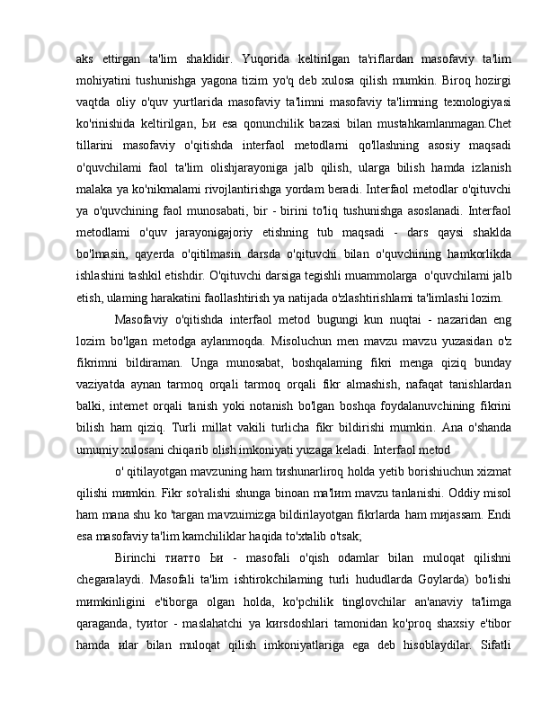 aks   ettirgan   ta'lim   shaklidir.   Yuqorida   keltirilgan   ta'riflardan   masofaviy   ta'lim
mohiyatini   tushunishga   yagona   tizim   yo'q   deb   xulosa   qilish   mumkin.   Biroq   hozirgi
vaqtda   о li у   o'quv   yurtlarida   masofaviy   ta'limni   masofaviy   ta'limning   texnologiyasi
ko'rinishida   keltirilgan,   Ьи   esa   qonunchilik   bazasi   bilan   mustahkamlanmagan.Chet
tillarini   masofaviy   o'qitishda   interfaol   metodlarni   qo'llashning   asosiy   maqsadi
o'quvchilami   faol   ta'lim   olishjarayoniga   jalb   qilish,   ularga   bilish   hamda   izlanish
malaka   уа  ko'nikmalami rivojlantirishga yordam beradi. Interfaol metodlar o'qituvchi
уа   o'quvchining   faol   munosabati,   bir   -   birini   to'liq   tushunishga   asoslanadi.   Interfaol
metodlami   o'quv   jarayonigajoriy   etishning   tub   maqsadi   -   dars   qaysi   shaklda
bo'lmasin,   qayerda   o'qitilmasin   darsda   o'qituvchi   bilan   o'quvchining   hamkorlikda
ishlashini tashkil etishdir. O'qituvchi darsiga tegishli muammolarga    о 'quvchilami jalb
etish, ulaming harakatini faollashtirish  уа  natijada o'zlashtirishlami ta'limlashi lozim . 
Masofaviy   o'qitishda   interfaol   metod   bugungi   kun   nuqtai   -   nazaridan   eng
lozim   bo'lgan   metodga   aylanmoqda.   М isoluchun   men   mavzu   mavzu   yuzasidan   o'z
fikrimni   bildiraman.   Unga   munosabat,   boshqalaming   fikri   menga   qiziq   bunday
vaziyatda   aynan   tarmoq   orqali   tarmoq   orqali   fikr   almashish,   nafaqat   tanishlardan
balki,   intemet   orqali   tanish   yoki   notanish   bo'lgan   boshqa   foydalanuvchining   fikrini
bilish   ham   qiziq.   Turli   millat   vakili   turlicha   fikr   bildirishi   mumkin .   Ana   o'shanda
umumiy   xulosani chiqarib olish imkoniyati yuzaga keladi. Interfaol metod  
о ' qitilayotgan mavzuning ham t и shunarliroq holda yetib borishiuchun xizmat
qilishi   m и mkin.   Fikr so'ralishi shunga binoan   ma'l и m   mavzu tanlanishi. Oddiy misol
ham   mana shu ko 'targan mavzuimizga bildirilayotgan fikrlarda  ham   m и jassam. Endi
esa masofaviy ta'lim kamchiliklar haqida to'xtalib o'tsak; 
Birinchi   тиатто   Ьи   -   masofali   o'qish   odamlar   bilan   muloqat   qilishni
chegaralaydi.   Masofali   ta'lim   ishtirokchilaming   turli   hududlarda   Goylarda)   bo'lishi
m и mkinligini   e'tiborga   olgan   holda,   ko'pchilik   tinglovchilar   an'anaviy   ta'limga
qaraganda,   ty и tor   -   maslahatchi   уа   k и rsdoshlari   tamonidan   ko'proq   shaxsiy   e'tibor
hamda   и lar   bilan   muloqat   qilish   imkoniyatlariga   ega   deb   hisoblaydilar.   Sifatli 