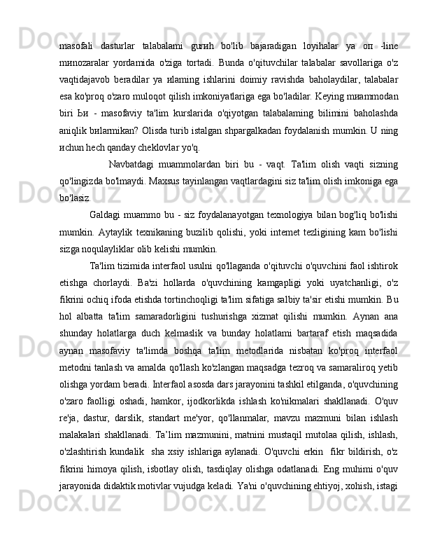 masofali   dasturlar   talabalami   gur и h   bo'lib   bajaradigan   loyihalar   уа   оп   -line
m и nozaralar   yordamida   o'ziga   tortadi.   Bunda   o'qituvchilar   talabalar   savollariga   o'z
vaqtidajavob   beradilar   уа   и laming   ishlarini   doimiy   ravishda   baholaydilar,   talabalar
esa ko'proq o'zaro  muloqot  qilish imkoniyatlariga ega bo'ladilar. Keying  m и ammodan
biri   Ьи   -   masofaviy   ta'lim   kurslarida   o'qiyotgan   talabalaming   bilimini   baholashda
aniqlik b и larmikan? Olisda turib istalgan shpargalkadan foydalanish  mumkin.  U ning
и chun  hech qanday cheklovlar yo'q.
        Navbatdagi   muammolardan   biri   bu   -   vaqt.   Ta'lim   olish   vaqti   sizning
qo'lingizda bo'lmaydi. Maxsus tayinlangan vaqtlardagini siz ta'lim olish imkoniga ega
b о 'lasiz. 
Galdagi  mu а mm о   bu - siz  foydalanayotgan texnologiya bilan bog'liq bo'lishi
mumkin.   Aytaylik   texnikaning   buzilib   qolishi,   yoki   intemet   tezligining   kam   bo'lishi
sizga noqulayliklar olib kelishi mumkin.
Ta'lim tizimida interfaol usulni qo'llaganda o'qituvchi o'quvchini faol ishtirok
etishga   chorlaydi.   Ba'zi   hollarda   o'quvchining   kamgapligi   yoki   uyatchanligi,   o'z
fikrini ochiq ifoda etishda tortinchoqligi ta'lim sifatiga salbiy ta'sir etishi mumkin.  В u
hol   albatta   ta'lim   samaradorligini   tushurishga   xizmat   qilishi   mumkin.   Aynan   ana
shunday   holatlarga   duch   kelmaslik   va   bunday   holatlami   bartaraf   etish   maqsadida
aynan   masofaviy   ta'limda   boshqa   ta'lim   metodlarida   nisbatan   ko'proq   interfaol
metodni tanlash va amalda qo'llash ko'zlangan maqsadga tezroq va samaraliroq yetib
olishga yordam beradi. Interfaol asosda dars jarayonini tashkil etilganda, o'quvchining
o'zaro   faolligi   oshadi,   hamkor,   ijodkorlikda   ishlash   ko'nikmalari   shakllanadi.   O'quv
re'ja,   dastur,   darslik,   standart   me'yor,   qo'llanmalar,   mavzu   mazmuni   bilan   ishlash
malakalari   shakllanadi.   Та ’lim  mazmunini,  matnini   mustaqil  mutolaa  qilish,   ishlash,
o'zlashtirish   kundalik     sha   xsiy   ishlariga   aylanadi.   O'quvchi   erkin     fikr   bildirish,   o'z
fikrini him оуа   qilish, isbotlay olish, tasdiqlay olishga odatlanadi. Eng muhimi  o'quv
jarayonida didaktik motivlar vujudga keladi. Ya'ni o'quvchining ehtiyoj, xohish, istagi 