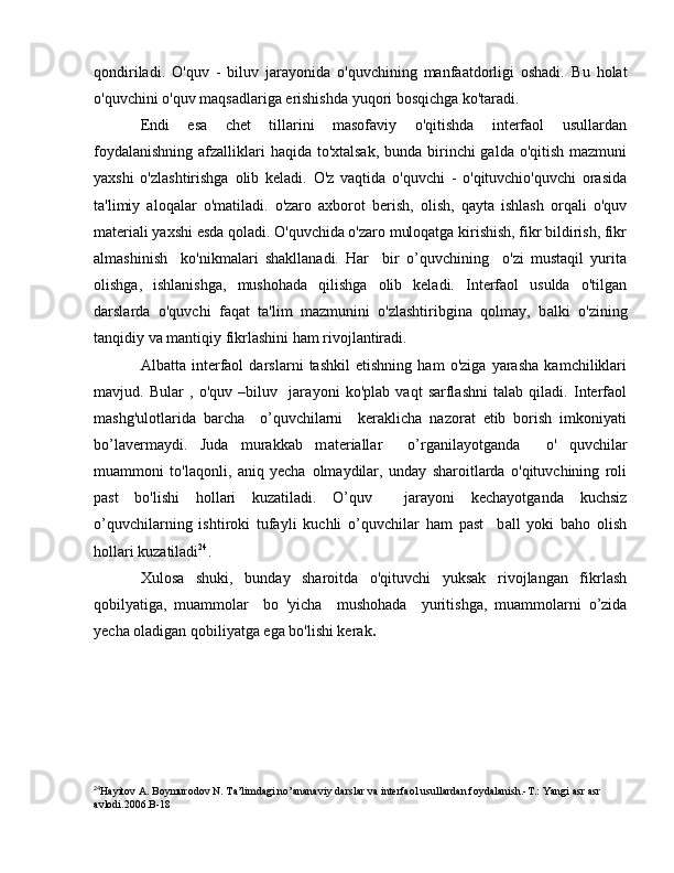 qondiriladi.   O'quv   -   biluv   jarayonida   o'quvchining   manfaatdorligi   oshadi.   В u   holat
o'quvchini o'quv maqsadlariga erishishda yuqori bosqichga ko'taradi.
Endi   esa   chet   tillarini   masofaviy   o'qitishda   interfaol   usullardan
foydalanishning afzalliklari haqida to'xtalsak, bunda birinchi galda o'qitish mazmuni
yaxshi   o'zlashtirishga   olib   keladi.   O'z   vaqtida   o'quvchi   -   o'qituvchio'quvchi   orasida
ta'limiy   aloqalar   o'matiladi.   o'zaro   axborot   berish,   olish,   qayta   ishlash   orqali   o'quv
materiali yaxshi esda qoladi. O'quvchida o'zaro muloqatga kirishish, fikr bildirish, fikr
almashinish     ko'nikmalari   shakllanadi.   Har     bir   o’quvchining     o'zi   mustaqil   yurita
olishga,   ishlanishga,   mushohada   qilishga   olib   keladi.   Interfaol   usulda   o'tilgan
darslard а   o'quvchi   faqat   ta'lim   mazmunini   o'zlashtiribgina   qolmay,   b а lki   o'zining
tanqidiy v а  mantiqiy fikrlashini ham r ivojlantiradi.
Albatta   interfaol   darslarni   tashkil   etishning   ham   o'ziga   yarasha   kamchiliklari
m а vjud.   Bular   ,   o'quv   –biluv     jar ауо ni   ko'plab   vaqt   sarflashni   talab   qiladi.   Interfaol
mashg'ulotlarida   bar с ha     о ’quv с hilarni     keraklicha   nazorat   etib   borish   imkoniyati
bo’lavermaydi.   Juda   murakkab   m а t е riallar     o’rganilayotganda     о '   quv с hilar
muammoni   to'laqonli,   aniq   yecha   о lm ау dilar,   unday   sharoitlarda   o'qituvchining   roli
past   bo'lishi   hollari   kuzatiladi.   O’quv     jarayoni   kechayotganda   kuchsiz
о ’quvchilarning   ishtiroki   tufayli   kuchli   o’quvchilar   ham   past     b а ll   yoki   bah о   olish
hollari kuzatiladi 24
.
Xulosa   shuki,   bunday   sharoitda   o'qituvchi   yuksak   rivojlangan   fikrlash
qobilyatiga,   muammolar     bo   'yicha     mushohada     yuritishga,   muammolarni   о ’zi da
yecha oladigan qobiliyatga ega bo'lishi kerak . 
24
Hayitov A. Boymurodov N. Ta’limdagi no’ananaviy darslar va interfaol usullardan foydalanish.-T.: Yangi asr asr 
avlodi.2006.B-18 