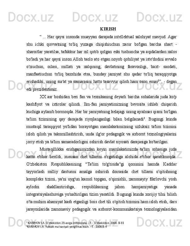KIRISH
“ ... Har qaysi insonda muayyan darajada intellektual salohiyat mavjud. Agar
shu   ichki   quvvatning   to'liq   yuzaga   chiqishiuchun   zarur   bo'lgan   barcha   shart   -
sharoitlar yaratilsa, tafakkur har xil qotib qolgan eski tushuncha   уа  aqidalardan xalos
bo'ladi   уа  har qaysi inson Alloh taolo ato etgan noyob qobiliyat   уа  iste'dodini avvalo
o'ziuchun,   oilasi,   millati   уа   xalqining,   davlatining   faravonligi,   baxt-   saodati,
manfaatiuchun   to'liq   baxshida   etsa,   bunday   jamiyat   shu   qadar   to'liq   taraqqiyotga
erishadiki, uning sur'at   уа   samarasini hatto tasavvur qilish ham oson emas 1
”, - degan
edi prezidentimiz.  
ХХ   asr  boshidan  beri  fan  v а   texnikaning  deyarli  barcha  sohalarida  juda ko'p
kashfiyot   v а   ixtirolar   qilindi.   Ilm-fan   jamiyatimizning   bevosita   ishlab   chiqarish
kuchiga aylanib bormoqda. Har bir jamiyatning kelajagi uning ajralmas qismi bo'lgan
ta'lim   tizimining   qay   darajada   riyojlanganligi   bilan   belgilanadi 2
.   Bugungi   kunda
mustaqil   taraqqiyot   yo'lidan   borayotgan   mamlakatimizning   uzluksiz   ta'lim   tizimini
isloh   qilish   уа   takomillashtirish,   unda   ilg'or   pedagogik   v а   axborot   texnologiyalarini
joriy etish  уа  ta'lim samaradorligini oshirish davlat siyosati darajasiga ko'tarilgan.
Mustaqillikka   erishganimizdan   keyin   mamlakatimizda   ta'lim   sohasiga   juda
katta   e'tibor   berildi,   xususan   chet   tillarini   o'rgatishga   alohida   e'tibor   qaratilmoqda.
O'zbekiston   Respublikasining   " Та 'lim   to'g'risida"gi   qonunini   hamda   Kadrlar
tayyorlash   milliy   dasturini   amalga   oshirish   doirasida   chet   tillarni   o'qitishning
kompleks   tizimi,   ya'ni   uyg'un   kamol   topgan,   o'qimishli,   zamonayiy   fikrlovchi   yosh
aylodni   shakllantirishga,   respublikaning   jahon   hamjamiyatiga   yanada
integratsiyalashuviga  yo'naltirilgan tizim  yaratildi. Bugungi  kunda xorijiy tilni bilish
o'ta muhim ahamiyat kasb etganligi bois chet tili o'qitish tizimini ham isloh etish, dars
jarayonlarida   zamonaviy   pedagogik   v а   axborot-kommunikatsiya   texnologiyalaridan
1
 KARIMOV I.A. O’zbekiston 21-asrga intilmoqda. –T.:  O’zbekiston. 2000. B-11 
2
KARIMOV I.A. Yuksak ma’naviyat-yengilmas kuch. –T.: 2008.B-4  