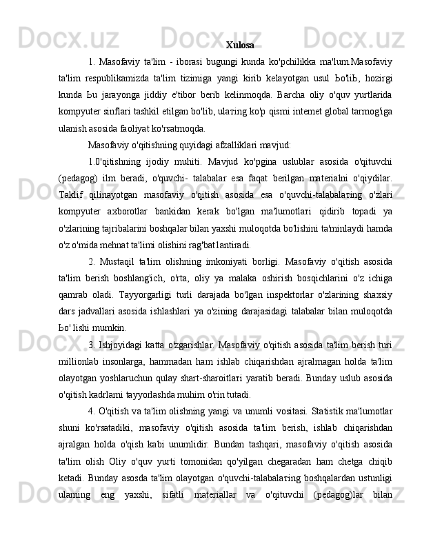 Xulosa
1.   Masofaviy   ta'lim   -   iborasi   bugungi   kunda   ko'pchilikka   ma'lum.Masofaviy
ta'lim   respublikamizda   ta'lim   tizimiga   yangi   kirib   kelayotgan   usul   Ьо 'li Ь ,   hozirgi
kunda   Ь u   jarayonga   jiddiy   e'tibor   berib   kelinmoqda.   Barcha   oliy   o'quv   yurtlarida
kompyuter sinflari tashkil etilgan bo'lib, ula т ing ko'p qismi intemet global tarmog'iga
ulanish asosida faoliyat ko'rsatmoqda.
Masofaviy o'qitishning quyidagi afzalliklari mavjud: 
1.0'qitishning   ijodiy   muhiti.   Mavjud   ko'pgina   uslublar   asosida   o'qituvchi
(pedagog)   ilm   beradi,   o'quvchi-   talabalar   esa   faqat   berilgan   materialni   o'qiydilar.
Taklif   qilinayotgan   masofaviy   o'qitish   asosida   esa   o'quvchi-talabala т ing   o'zlari
kompyuter   axborotlar   bankidan   kerak   bo'lgan   ma'lumotla т i   qidirib   topadi   уа
o'zlarining tajribalarini boshqalar bilan yaxshi muloqotda bo'lishini ta'minlaydi hamda
o'z o'mida mehnat ta'limi olishini rag'bat1antiradi. 
2.   Mustaqil   ta'lim   olishning   imkoniyati   borligi.   Masofaviy   o'qitish   asosida
ta'lim   berish   boshlang'ich,   o'rta,   oliy   уа   malaka   oshirish   bosqichlarini   o'z   ichiga
qamrab   oladi.   Tayyorgarligi   turli   darajada   bo'lgan   inspektorlar   o'zlarining   shaxsiy
dars   jadvallari   asosida   ishlashlari   уа   o'zining   darajasidagi   talabalar   bilan   muloqotda
Ьо ' lishi mumkin. 
3.   Ishjoyidagi   katta   o'zgarishlar.   Masofaviy   o'qitish   asosida   ta'lim   berish   turi
millionlab   insonlarga,   hammadan   ham   ishlab   chiqarishdan   ajralmagan   holda   ta'lim
olayotgan  yoshlaruchun  qulay  shart-sharoitla т i   yaratib  beradi.  Bunday   uslub  asosida
o'qitish kadrlami tayyorlashda muhim o'rin tutadi. 
4. O'qitish v а   ta'lim olishning yangi v а   unumli vositasi. Statistik ma'lumotlar
shuni   ko'rsatadiki,   masofaviy   o'qitish   asosida   ta'lim   berish,   ishlab   chiqarishdan
ajralgan   holda   o'qish   kabi   unumlidir.   Bundan   tashqari,   masofaviy   o'qitish   asosida
ta'lim   olish   Oliy   o'quv   yurti   tomonidan   qo'yilgan   chegaradan   ham   chetga   chiqib
ketadi.   Bunday   asosda   ta'lim   olayotgan   o'quvchi-talabala т ing   boshqalardan   ustunligi
ulaming   eng   yaxshi,   sifatli   materiallar   v а   o'qituvchi   (pedagog)lar   bilan 