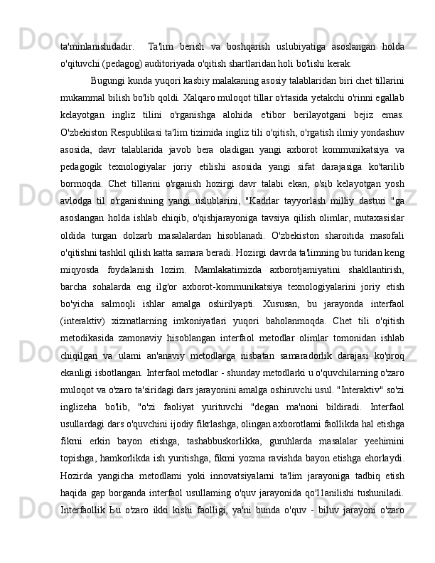 ta'minlanishidadir.     Ta'lim   berish   va   boshqarish   uslubiyatiga   asoslangan   holda
o'qituvchi (pedagog) auditoriyada o'qitish shartlaridan holi bo'lishi kerak.
Bugungi kunda yuqori kasbiy malakaning asosiy talablaridan biri chet tillarini
mukammal bilish bo'lib qoldi. Xalqaro muloqot tillar o'rtasida yetakchi o'rinni egallab
kelayotgan   ingliz   tilini   o'rganishga   alohida   e'tibor   berilayotgani   bejiz   emas.
O'zbekiston Respublikasi ta'lim tizimida ingliz tili o'qitish, o'rgatish ilmiy yondashuv
asosida,   davr   talablarida   javob   bera   oladigan   yangi   axborot   kommunikatsiya   va
pedagogik   texnologiyalar   joriy   etilishi   asosida   yangi   sifat   darajasiga   ko'tarilib
bormoqda.   Chet   tillarini   o'rganish   hozirgi   davr   talabi   ekan,   o'sib   kelayotgan   yosh
avlodga   til   o'rganishning   yangi   uslublarini,   "Kadrlar   tayyorlash   milliy   dasturi   "ga
asoslangan   holda   ishlab   ehiqib,   o'qishjarayoniga   tavsiya   qilish   olimlar,   mutaxasislar
oldida   turgan   dolzarb   masalalardan   hisoblanadi.   O'zbekiston   sharoitida   masofali
o'qitishni tashkil qilish katta samara beradi. Hozirgi davrda ta'limning bu turidan keng
miqyosda   foydalanish   lozim.   Mamlakatimizda   axborotjamiyatini   shakllantirish,
barcha   sohalarda   eng   ilg'or   axborot-kommunikatsiya   texnologiyalarini   joriy   etish
bo'yicha   salmoqli   ishlar   amalga   oshirilyapti.   Xususan,   bu   jarayonda   interfaol
(interaktiv)   xizmatlarning   imkoniyatlari   yuqori   baholanmoqda.   Chet   tili   o'qitish
metodikasida   zamonaviy   hisoblangan   interfaol   metodlar   olimlar   tomonidan   ishlab
chiqilgan   va   ulami   an'anaviy   metodlarga   nisbatan   samaradorlik   darajasi   ko'proq
ekanligi isbotlangan. Interfaol metodlar - shunday metodlarki u o'quvchilarning o'zaro
muloqot va o'zaro ta'siridagi dars jarayonini amalga oshiruvchi usul. "Interaktiv" so'zi
inglizeha   bo'lib,   "o'zi   faoliyat   yurituvchi   "degan   ma'noni   bildiradi.   Interfaol
usullardagi dars o'quvchini ijodiy fikrlashga, olingan axborotlami faollikda hal etishga
fikrni   erkin   bayon   etishga,   tashabbuskorlikka,   guruhlarda   masalalar   yeehimini
topishga, hamkorlikda ish yuritishga, fikmi yozma ravishda bayon etishga ehorlaydi.
Hozirda   yangicha   metodlami   yoki   innovatsiyalarni   ta'lim   jarayoniga   tadbiq   etish
haqida   gap   borganda   interfaol   usullaming   o'quv   jarayonida   qo'l1anilishi   tushuniladi.
Interfaollik   Ь u   o'zaro   ikki   kishi   faolligi,   ya'ni   bunda   o'quv   -   biluv   jarayoni   o'zaro 