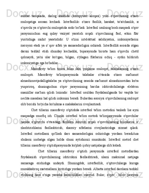 suhbat   tariqasida,   dialog   shaklida   (kompyuter   aloqasi)   yoki   o'quvchining   o'zaro
muloqatiga   asosan   kechadi.   Interfaollik-   o'zaro   faollik,   harakat,   ta'sitchanlik,   и
o'quvchi  уа  o'qituvchi muloqatida sodir bo'ladi. Interfaol usulning bosh maqsadi o'quv
jarayoniuchun   eng   qulay   vaziyat   yaratish   orqali   o'quvchining   faol,   erkin   fikr
yuritishiga   muhit   yaratishdir.   U   o'zini   intelektual   salohiyatini,   imkoniyatlarini
патоуоп   etadi   уа   о ' quv sifati   уа   samaradorligini oshiradi. Interfaollik asosida  otgan
darsni   tashkil   etish   shunday   kechadiki,   bujarayonda   birorta   ham   o'quvchi   chetd
qolmaydi,   ya'ni   ular   ko'rgan,   bilgan,   o'ylagan   fikrlarini   ochiq   -   oydin   bildirish
imkoniyatiga ega bo'ladilar.
Masofaviy   ta'lim   tizimi   bilan   ikki   yoqlama   muloqot,   talabalaming   o'zaro
muloqoti.   Masofaviy   ta'limjarayonida   talabalar   o'rtasida   o'zaro   ma'lumot
almashinuvijadalligitalaba   уа   o'qituvchining   orasida   ma'lumot   almashinuvidan   ko'ra
yuqoriroq,   shuninguchun   o'quv   jarayonining   barcha   ishtirokchilariga   elektron
manzillar   ma'lum   qilish   lozimdir.   Interfaol   usuldan   foydalanilganda   bir   vaqtda   bir
nechta masalani hal qilish imkonini beradi. Bulardan asosiysi o'quvchilaming muloqot
olib borishi bo'yicha ko'nikma  а  malakalarini rivojlantiradi.
Chet   tillarini   masofaviy   o'qitishda   interfaol   ta'lim   metodini   tanlash   Ьи   ayni
maqsadga   muofiq   ish.   Chunki   interfaol   ta'lim   metodi   ta'limjarayonida   o'quvchilar
hamda   o'qituvchi   o'rtasidagi   faollikni   oshirish   orqali   o'quvchilaming   bilimlarini   о '
zlashtirishlarini   faollashtirish,   shaxsiy   sifatlarini   rivojlantirishga   xizmat   qiladi.
Interfaol   metodlami   qo'llash   dars   samaradorligini   oshirishga   yordam   beradiAna
shulami   inobatga   olgan   holda   shuni   aytishimiz   mumkinki.   Interfaol   metod   chet
tillarini masofaviy o'qitishjarayonida ko'plab ijobiy natijalarga  о lib keladi.
Chet   tillarini   masofaviy   o'qitish   jarayonida   interfaol   metodlardan
foydalanish   o'quvchilaming   ishtirokini   faollashtiradi,   ulami   maksimal   natijaga
samaraga   erishishga   undaydi.   Shuningdek,   interfaollik,   o'qituvchilarga   kursga
murakkabroq materiallami kiritishga yordam beradi. Albatta interfaol darslami tashkil
etishning   ham   o'ziga   yarasha   kamchiliklari   mavjud.   Bular,   o'quv   -   biluv   jarayoni 