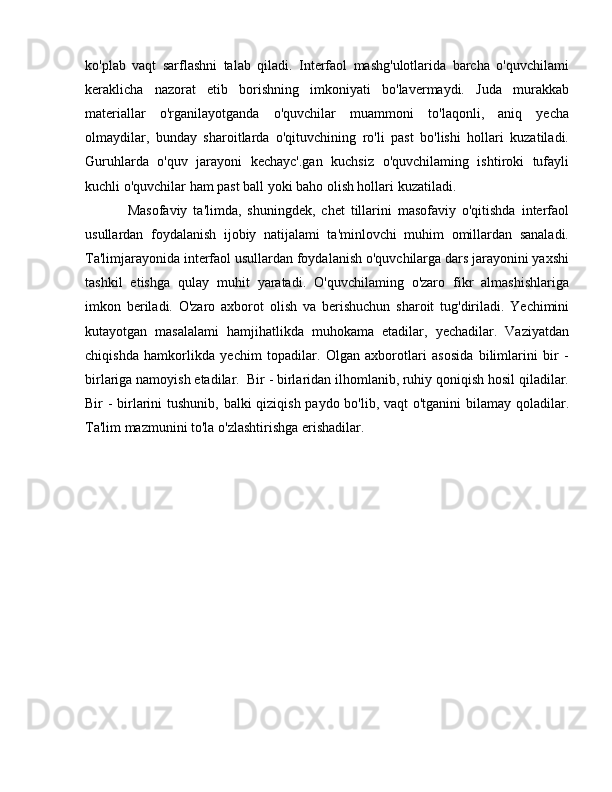 ko'plab   vaqt   sarflashni   talab   qiladi.   Interfaol   mashg'ulotlarida   barcha   o'quvchilami
keraklicha   nazorat   etib   borishning   imkoniyati   bo'lavermaydi.   Juda   murakkab
materiallar   o'rganilayotganda   o'quvchilar   muammoni   to'laqonli,   aniq   yecha
olmaydilar,   bunday   sharoitlarda   o'qituvchining   ro'li   past   bo'lishi   hollari   kuzatiladi.
Guruhlarda   o'quv   jarayoni   kechayc'.gan   kuchsiz   o'quvchilaming   ishtiroki   tufayli
kuchli o'quvchilar ham past b а ll yoki baho olish hollari kuzatiladi.
Masofaviy   ta'limda,   shuningdek,   chet   tillarini   masofaviy   o'qitishda   interfaol
usullardan   foydalanish   ijobiy   natijalami   ta'minlovchi   muhim   omillardan   sanaladi.
Ta'limjarayonida interfaol usullardan foydalanish o'quvchilarga dars jarayonini yaxshi
tashkil   etishga   qulay   muhit   yaratadi.   O'quvchilaming   o'zaro   fikr   almashishlariga
imkon   beriladi.   O'zaro   axborot   olish   v а   berishuchun   sharoit   tug'diriladi.   Yechimini
kutayotgan   masalalami   hamjihatlikda   muhokama   etadilar,   yechadilar.   Vaziyatdan
chiqishda   hamkorlikda   yechim   topadilar.   Olgan   axborotlari   asosida   bilimlarini   bir   -
birlariga namoyish etadilar.  Bir - birlaridan ilhomlanib, ruhiy qoniqish hosil qiladilar.
Bir - birlarini  tushunib, balki qiziqish paydo bo'lib, vaqt  o'tganini  bilamay qoladilar.
Ta'lim mazmunini to'la o'zlashtirishga erishadilar. 
                                                   