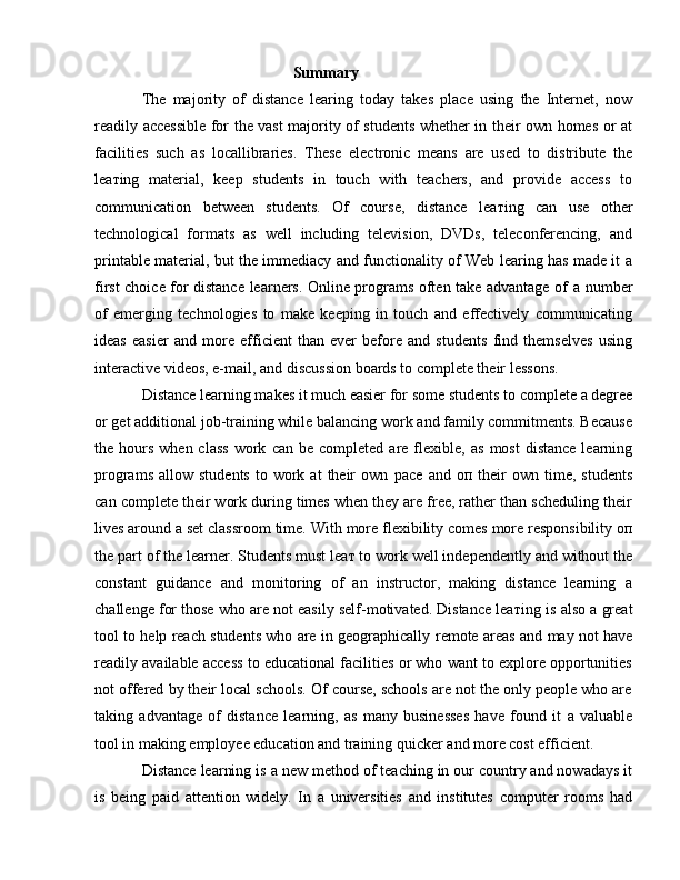                                                    Summary 
The   majority   of   distance   learing   today   takes   place   using   the   Internet,   now
readily accessible for the vast majority of students whether in their own homes or at
facilities   such   as   locallibraries.   These   electronic   means   are   used   to   distribute   the
lea т ing   material,   keep   students   in   touch   with   teachers,   and   provide   access   to
communication   between   students.   Of   course,   distance   lea т ing   с an   use   other
technological   formats   as   well   including   television,   DVDs,   teleconferencing,   and
printable material, but the immediacy and functionality of Web learing has made it   а
first choice for distance learners. Online programs often take advantage of   а   number
of   emerging   technologies   to   make   keeping   in   touch   and   effectively   communicating
ideas   easier   and   more   efficient   than   ever   before   and   students   find   themselves   using
interactive videos, e-mail, and discussion boards to complete their lessons. 
Distance learning makes it much easier for  some  students to complete  а  degree
or get additional job-training while balancing work and family commitments. Because
the hours  when  class  work   с an b е   completed  are flexible,  as   most   distance  learning
programs   allow  students   to  work  at  their   own   расе   and   оп   their  own  time,  students
с an complete their work during times when they are free, rather than scheduling their
lives around  а  set classroom time. With  more  flexibility comes  more  responsibility  оп
the part of the learner. Students  must  lea т  to work well independently and without the
constant   guidance   and   monitoring   of   an   instructor,   making   distance   learning   а
challenge for those who are not easily self-motivated. Distance lea т ing is also  а  great
tool to help reach students who are in geographically   remote   areas and may not have
readily available access to educational facilities or who want to explore opportunities
not offered by their local schools. Of course, schools are not the only people who are
taking   advantage   of   distance   learning,   as   many   businesses   have   found   it   а   valuable
tool in making employee education and training quicker and more cost efficient. 
Distance learning is  а  new method of teaching in our country and nowadays it
is   being   paid   attention   widely.   In   a   universities   and   institutes   computer   rooms   had 