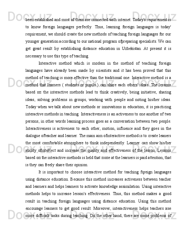 been established and most of them are connected with intemet. Today's requirement is
to   know   foreign   languages   perfectly.   Thus,   leaming   foreign   languages   is   today'
requirement, we should create the new methods of teaching foreign languages for our
younger generation according to our national program ofpreparing specialists. We can
get   great   result   Ьу   establishing   distance   education   in   Uzbekistan.   At   present   it   is
necessary to use this type of teaching. 
Interactive   method   which   is   modem   in   the   method   of   teaching   foreign
languages   have   already   been   made   Ьу   scientists   and   it   has   been   proved   that   this
method of teaching is more effective than the traditional one. Interactive method is   а
method  that   leamers   (   students   or   pupils   )   can   share   each   others'   ideas.   The  lessons
based   оп   the   interactive   methods   lead   to   think   creatively,   being   initiative,   sharing
ideas,   solving   problems   in   groups,   working   with   people   and   noting   his/her   ideas.
Today when we talk about new methods or innovations in education, it is practicing
interactive methods in teaching. Interactiveness is an activeness to one another of two
persons, in other words leaming process goes as   а   conversation between two people.
Interactiveness   is   activeness   to   each   other,   motion,   influence   and   they   goes   in   the
dialogue ofteacher and learner. The main aim ofinteractive method is to create leaners
the   most   comfortable   atmosphere   to   think   independently.   Learner   сап   show   his/her
ability   ofinteHect   and   increase   the   quality   and   effectiveness   of   the   lesson.   Lessons
based  оп  the interactive methods is held that  попе  at the learners is paid attention, that
is they can freely share their opinion. 
It   is   important   to   choose   interactive   method   for   teaching   fqreign   languages
using   distance   education.   Because   this   method  increases   activeness   between   teacher
and learners and helps leamers to activate knowledge assimilation. Using interactive
methods   helps   to   increase   lesson's   effectiveness.   Thus,   this   method   makes   а   good
result   in   teaching   foreign   languages   using   distance   education.   Using   this   method
encourage   leamers   to   get   good   result.   Moreover,   interactiveness   helps   teachers   и se
more diffic и lt tasks during teaching.   О n the other hand, there are some  problems of 