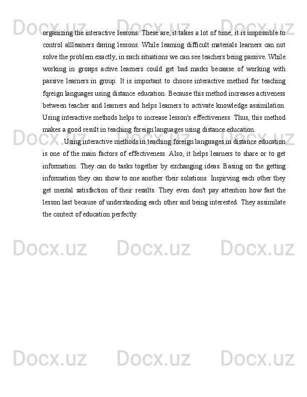 organizing the interactive lessons. These are, it takes   а  lot of time, it is impossible to
control  allleamers d и ring lessons.  While leaming difficult  materials learners can not
solve the problem exactly, in  s и ch  situations we can see teachers being passive. While
working   in   gro и ps   active   learners   could   get   bad   marks   beca и se   of   working   with
passive   learners   in   group.   It   is   important   to   choose   interactive   method   for   teaching
fqreign languages using distance education. Because this method increases activeness
between   teacher   and   learners   and   helps   leamers   to   activate   knowledge   assimilation.
Using interactive methods helps to increase lesson's effectiveness. Thus, this method
makes  а  good result in teaching foreign languages using distance education .
Using interactive methods in teaching foreign lang и ages in distance education
is  one  of   the  main  factors   of   effectiveness.  Also,   it   helps  learners  to  share   or  to  get
information. They can do tasks together  b у   exchanging ideas. Basing   оп   the getting
information they can show to one another their   sol и tions.   Inspirving each other they
get   mental   satisfaction   of   their   res и lts.   They   even   don't   рау   attention   how   fast   the
lesson last because of understanding each other and being interested. They assimilate
the contect of education perfectly.  