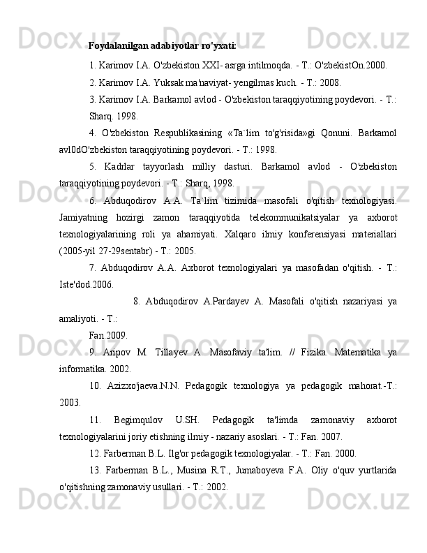             Foydalanilgan adabiyotlar ro'yxati: 
1. Karimov I.A. O'zbekiston XXI- asrga intilmoqda. -  Т .: O'zbekistOn.2000. 
2. Karimov I.A. Yuksak ma'naviyat- yengilmas kuch. -  Т .: 2008. 
3. Karimov I.A. Barkamol avlod - O'zbekiston taraqqiyotining poydevori. -  Т .:
Sharq. 1998. 
4.   O'zbekiston   Respublikasining   «Ta`lim   to'g'risida»gi   Qonuni.   Barkamol
avl0dO'zbekiston taraqqiyotining poydevori. -  Т .: 1998. 
5.   Kadrlar   tayyorlash   milliy   dasturi.   Barkamol   avlod   -   O'zbekiston
taraqqiyotining poydevori. -  Т .: Sharq, 1998. 
6.   Abduqodirov   А . А .   Ta`lim   tizimida   masofali   o'qitish   texnologiyasi.
Jamiyatning   hozirgi   zamon   taraqqiyotida   telekommunikatsiyalar   уа   axborot
texnologiyalarining   roli   уа   ahamiyati.   Xalqaro   ilmiy   konferensiyasi   materiallari
(2005-yil 27-29sentabr) -  Т .: 2005. 
7.   Abduqodirov   А . А .   Axborot   texnologiyalari   уа   masofadan   o'qitish.   -   Т .:
Iste'dod.2006. 
8.   Abduqodirov   A.Pardayev   А .   Masofali   o'qitish   nazariyasi   уа
amaliyoti. -  Т .: 
Fan.2009. 
9.   Aripov   М .   Tillayev   А .   Masofaviy   ta'lim.   //   Fizika.   Matematika   уа
informatika. 2002. 
10.   Azizxo'jaeva.N.N.   Pedagogik   texnologiya   уа   pedagogik   mahorat.-T.:
2003. 
11.   Begimqulov   U.SH.   Pedagogik   ta'limda   zamonaviy   axborot
texnologiyalarini joriy etishning ilmiy - nazariy asoslari. -  Т .: Fan. 2007. 
12. Farberman B.L. Ilg'or pedagogik texnologiyalar. -  Т .: Fan. 2000. 
13.   Farberman   B.L.,   Musina   R.T.,   Jumaboyeva   F.A.   Oliy   o'quv   yurtlarida
o'qitishning zamonaviy usullari. -  Т .: 2002.  