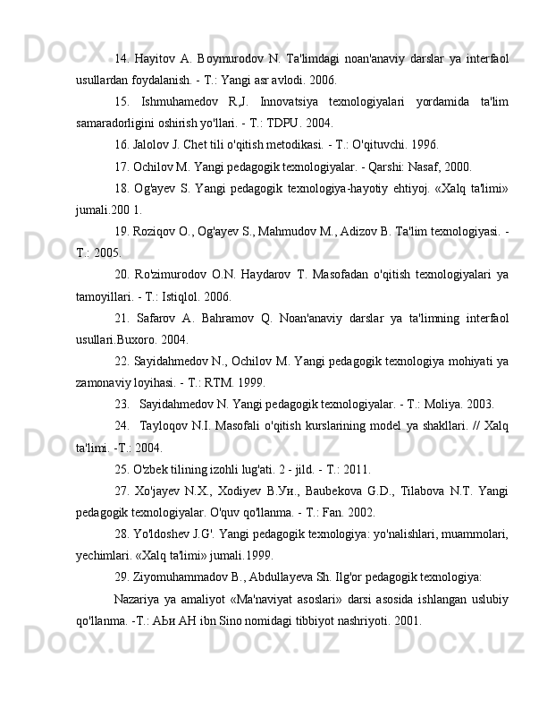 14.   Hayitov   А .   Boymurodov   N.   Ta'limdagi   noan'anaviy   darslar   уа   interfaol
usullardan foydalanish. -  Т .: Yangi asr avlodi. 2006. 
15.   Ishmuhamedov   R,J.   Innovatsiya   texnologiyalari   yordamida   ta'lim
samaradorligini oshirish yo'llari. -  Т .: TDPU. 2004. 
16. Jalolov J. Chet tili o'qitish metodikasi. -  Т .: O'qituvchi. 1996. 
17. Ochilov  М . Yangi pedagogik texnologiyalar. - Qarshi: Nasaf, 2000. 
18.   Og'ayev   S.   Yangi   pedagogik   texnologiya-hayotiy   ehtiyoj.   «Xalq   ta'limi»
jumali.200 1. 
19. Roziqov  О ., Og'ayev S., Mahmudov  М ., Adizov  В . Ta'lim texnologiyasi. -
Т .: 2005. 
20.   Ro'zimurodov   O.N.   Haydarov   Т .   Masofadan   o'qitish   texnologiyalari   уа
tamoyillari. -  Т .: Istiqlol. 2006. 
21.   Safarov   А .   Bahramov   Q.   Noan'anaviy   darslar   уа   ta'limning   interfaol
usullari.Buxoro. 2004. 
22. Sayidahmedov N., Ochilov   М . Yangi pedagogik texnologiya mohiyati   уа
zamonaviy loyihasi. -  Т .: RTM. 1999. 
23. Sayidahmedov N. Yangi pedagogik texnologiyalar. -  Т .: Moliya. 2003. 
24. Tayloqov  N.I.  Masofali   o'qitish  kurslarining  model   уа   shakllari.  //   Xalq
ta'limi. - Т .: 2004. 
25. O'zbek tilining izohli lug'ati. 2 - jild. -  Т .: 2011. 
27.   Xo'jayev   N.X.,   Xodiyev   В . Уи .,   Baubekova   G.D.,   Tilabova   N.T.   Yangi
pedagogik texnologiyalar. O'quv qo'llanma. -  Т .: Fan. 2002. 
28. Yo'ldoshev J.G'. Yangi pedagogik texnologiya: yo'nalishlari, muammolari,
yechimlari. «Xalq ta'limi» jumali.1999. 
29. Ziyomuhammadov  В ., Abdullayeva Sh. Ilg'or pedagogik texnologiya: 
Nazariya   уа   amaliyot   «Ma'naviyat   asoslari»   darsi   asosida   ishlangan   uslubiy
qo'llanma. - Т .:  АЬи   АН  ibn Sino nomidagi tibbiyot nashriyoti. 2001.  
