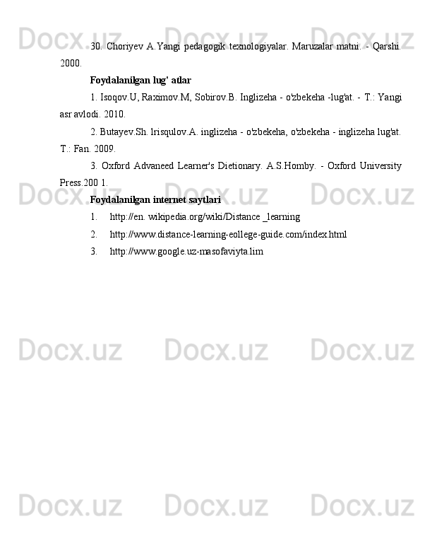 30.   Choriyev   A.Yangi   pedagogik   texnologiyalar.   Maruzalar   matni.   -   Qarshi.
2000. 
Foydalanilgan lug'  atlar
1. Isoqov.U, Raximov.M, Sobirov.B. Inglizeha - o'zbekeha -lug'at. -  Т .: Yangi
asr avlodi. 2010. 
2. Butayev.Sh. lrisqulov.A. inglizeha - o'zbekeha, o'zbekeha - inglizeha lug'at.
Т .: Fan. 2009. 
3.   Oxford   Advaneed   Learner's   Dietionary.   A.S.Homby.   -   Oxford   University
Press.200 1. 
Foydalanilgan internet saytlari 
1. http://en. wikipedia.org/wiki/Distance _learning 
2. http://www.distance-learning-eollege-guide.com/index.html
3. http://www.google.uz-masofaviyta.lim 