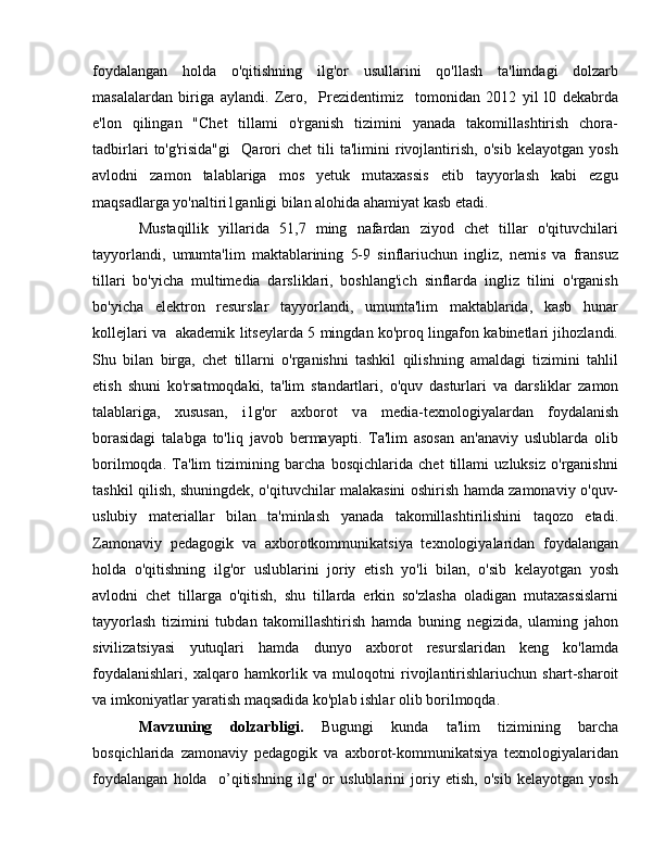 foydalangan   holda   o'qitishning   ilg'or   usullarini   qo'llash   ta'limdagi   dolzarb
masalalardan   biriga   aylandi.   Zero,     Prezidentimiz     tomonidan   2012   yil   l0   dekabrda
e'lon   qilingan   "Chet   tillami   o'rganish   tizimini   yanada   takomillashtirish   chora-
tadbirlari   to'g'risida"gi     Qarori   chet   tili   ta'limini   rivojlantirish,   o'sib   kelayotgan   yosh
avlodni   zamon   talablariga   mos   yetuk   mutaxassis   etib   tayyorlash   kabi   ezgu
maqsadlarga yo'naltiri1ganligi bilan alohida ahamiyat kasb etadi. 
Mustaqillik   yillarida   51,7   ming   nafardan   ziyod   chet   tillar   o'qituvchilari
tayyorlandi,   umumta'lim   maktablarining   5-9   sinflariuchun   ingliz,   nemis   va   fransuz
tillari   bo'yicha   multimedia   darsliklari,   boshlang'ich   sinflarda   ingliz   tilini   o'rganish
bo'yicha   elektron   resurslar   tayyorlandi,   umumta'lim   maktablarida,   kasb   hunar
kollejlari va   akademik litseylarda 5 mingdan ko'proq lingafon kabinetlari jihozlandi.
Shu   bilan   birga,   chet   tillarni   o'rganishni   tashkil   qilishning   amaldagi   tizimini   tahlil
etish   shuni   ko'rsatmoqdaki,   ta'lim   standartlari,   o'quv   dasturlari   v а   darsliklar   zamon
talablariga,   xususan,   i1g'or   axborot   v а   media-texnologiyalardan   foydalanish
borasidagi   talabga   to'liq   javob   bermayapti.   Ta'lim   asosan   an'anaviy   uslublarda   olib
borilmoqda.   Ta'lim   tizimining   barcha   bosqichlarida   chet   tillami   uzluksiz   o'rganishni
tashkil qilish, shuningdek, o'qituvchilar malakasini oshirish hamda zamonaviy o'quv-
uslubiy   materiallar   bilan   ta'minlash   yanada   takomillashtirilishini   taqozo   etadi.
Zamonaviy   pedagogik   v а   axborotkommunikatsiya   texnologiyalaridan   foydalangan
holda   o'qitishning   ilg'or   uslublarini   joriy   etish   yo'li   bilan,   o'sib   kelayotgan   yosh
avlodni   chet   tillarga   o'qitish,   shu   tillarda   erkin   so'zlasha   oladigan   mutaxassislarni
tayyorlash   tizimini   tubdan   takomillashtirish   hamda   buning   negizida,   ulaming   jahon
sivilizatsiyasi   yutuqlari   hamda   dunyo   axborot   resurslaridan   keng   ko'lamda
foydalanishlari,   xalqaro   hamkorlik   v а   muloqotni   rivojlantirishlariuchun   shart-sharoit
v а  imkoniyatlar yaratish maqsadida ko'plab ishlar  о lib borilmoqda.
Mavzuning   dolzarbligi.   Bugungi   kunda   ta'lim   tizimining   barcha
bosqichlarida   zamonaviy   pedagogik   va   axborot-kommunikatsiya   texnologiyalaridan
foydalangan   holda     о ’qitishning   ilg'   or   uslublarini   joriy   etish,   o'sib   kelayotgan   yosh 