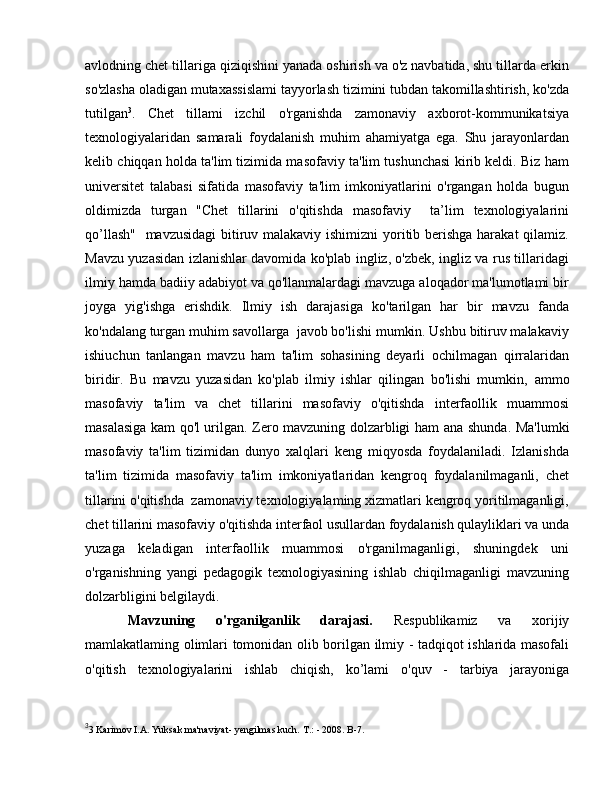 avlodning chet tillariga qiziqishini yanada oshirish va o'z navbatida, shu tillarda erkin
so'zlasha oladigan mutaxassislami tayyorlash tizimini tubdan takomillashtirish, ko'zda
tutilgan 3
.   Chet   tillami   izchil   o'rganishda   zamonaviy   axborot-kommunikatsiya
texnologiyalaridan   samarali   foydalanish   muhim   ahamiyatga   ega.   Shu   jarayonlardan
kelib chiqqan holda ta'lim tizimida masofaviy ta'lim tushunchasi kirib keldi. Biz ham
universitet   talabasi   sifatida   masofaviy   ta'lim   imkoniyatlarini   o'rgangan   holda   bugun
oldimizda   turgan   "Chet   tillarini   o'qitishda   masofaviy     ta’lim   texnologiyalarini
qo’llash"    mavzusidagi  bitiruv malakaviy ishimizni  yoritib berishga harakat  qilamiz.
Mavzu yuzasidan izlanishlar davomida ko'plab ingliz, o'zbek, ingliz va rus tillaridagi
ilmiy hamda badiiy adabiyot va qo'llanmalardagi mavzuga aloqador ma'lumotlami bir
joyga   yig'ishga   erishdik.   Ilmiy   ish   darajasiga   ko'tarilgan   har   bir   mavzu   fanda
ko'ndalang turgan muhim savollarga  javob bo'lishi mumkin. Ushbu bitiruv malakaviy
ishiuchun   tanlangan   mavzu   ham   ta'lim   sohasining   deyarli   ochilmagan   qirralaridan
biridir.   В u   mavzu   yuzasidan   ko'plab   ilmiy   ishlar   qilingan   bo'lishi   mumkin,   а mm о
masofaviy   ta'lim   va   chet   tillarini   masofaviy   o'qitishda   interfaollik   muammosi
masalasiga kam qo'l urilgan. Zero mavzuning dolzarbligi ham   а na shunda. Ma'lumki
masofaviy   ta'lim   tizimidan   dunyo   xalqlari   keng   miqyosda   foydalaniladi.   Izlanishda
ta'lim   tizimida   masofaviy   ta'lim   imkoniyatlaridan   kengroq   foydalanilmaganli,   chet
tillarini o'qitishda  zamonaviy texnologiyalaming xizmatlari kengroq yoritilmaganligi,
chet tillarini masofaviy  о 'qitishda interfaol usullardan foydalanish qulayliklari va unda
yuzaga   keladigan   interfaollik   muammosi   o'rganilmaganligi,   shuningdek   uni
o'rganishning   yangi   pedagogik   texnologiyasining   ishlab   chiqilmaganligi   mavzuning
dolzarbligini belgilaydi. 
Mavzuning   o'rganilganlik   darajasi.   Respublikamiz   v а   xorijiy
mamlakatlaming olimlari tomonidan   о lib borilgan ilmiy - tadqiqot ishlarida masofali
о 'qitish   texnologiyalarini   ishlab   chiqish,   ko’lami   о 'quv   -   tarbiya   jarayoniga
3
3 Karimov I.A. Yuksak ma'naviyat- yengilmas kuch.  Т .: - 2008.  В -7 . 