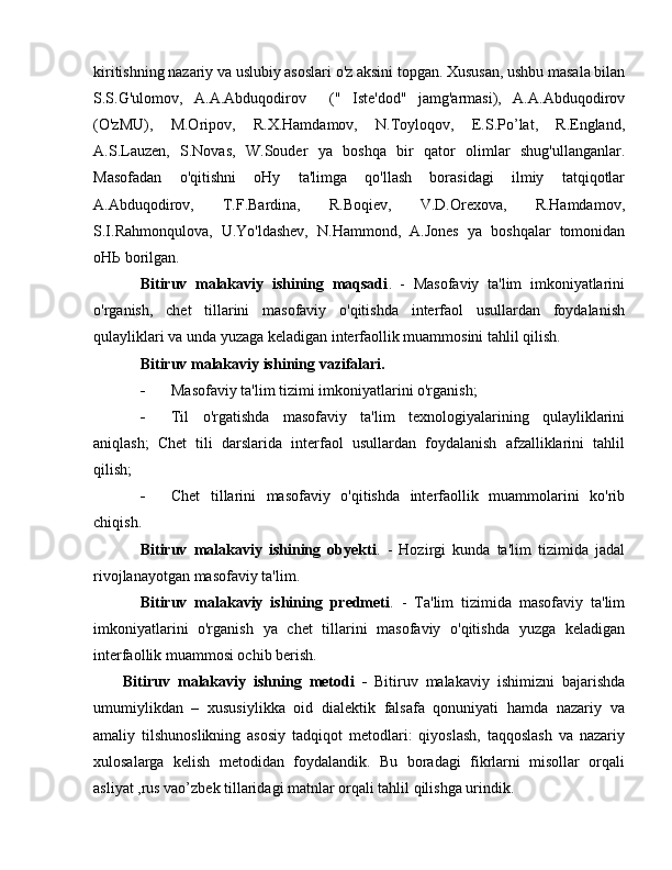 kiritishning nazariy v а  uslubiy asoslari o'z aksini topgan. Xususan, ushbu masala bilan
S.S.G'ulomov,   A.A.Abduqodirov     ("   Iste'dod"   jamg'armasi),   A.A.Abduqodirov
(O'zMU),   M.Oripov,   R.X.Hamdamov,   N.Toyloqov,   E.S.Po’lat,   R.England,
A.S.Lauzen,   S.Novas,   W.Souder   уа   boshqa   bir   qator   olimlar   shug'ullanganlar.
Masofadan   o'qitishni   оНу   ta'limga   qo'llash   borasidagi   ilmiy   tatqiqotlar
A.Abduqodirov,   T.F.Bardina,   R.Boqiev,   V.D.Orexova,   R.Hamdamov,
S.I.Rahmonqulova,   U.Yo'ldashev,   N. Н ammond,   A.Jones   уа   boshqalar   tomonidan
оНЬ  borilgan. 
Bitiruv   malakaviy   ishining   maqsadi .   -   Masofaviy   ta'lim   imkoniyatlarini
o'rganish,   chet   tillarini   masofaviy   o'qitishda   interfaol   usullardan   foydalanish
qulayliklari v а  unda yuzaga keladigan interfaollik muammosini tahlil qilish. 
Bitiruv malakaviy ishining vazifalari.
- Masofaviy ta'lim tizimi imkoniyatlarini o'rganish;  
- Til   o'rgatishda   masofaviy   ta'lim   texnologiyalarining   qulayliklarini
aniqlash;   Chet   tili   darslarida   interfaol   usullardan   foydalanish   afzalliklarini   tahlil
qilish; 
- Chet   tillarini   masofaviy   o'qitishda   interfaollik   muammolarini   ko'rib
chiqish. 
Bitiruv   malakaviy   ishining   obyekti .   -   Hozirgi   kunda   ta'lim   tizimida   jadal
rivojlanayotgan masofaviy ta'lim. 
Bitiruv   malakaviy   ishining   predmeti .   -   Та 'lim   tizimida   masofaviy   ta'lim
imkoniyatlarini   o'rganish   уа   chet   tillarini   masofaviy   o'qitishda   yuzga   keladigan
interfaollik muammosi ochib berish. 
Bitiruv   malakaviy   ishning   metodi   -   Bitiruv   malakaviy   ishimizni   bajarishda
umumiylikdan   –   xususiylikka   oid   dialektik   falsafa   qonuniyati   hamda   nazariy   va
amaliy   tilshunoslikning   asosiy   tadqiqot   metodlari:   qiyoslash,   taqqoslash   va   nazariy
xulosalarga   kelish   metodidan   foydalandik.   Bu   boradagi   fikrlarni   misollar   orqali
asliyat ,rus vao’zbek tillaridagi matnlar orqali tahlil qilishga urindik.  