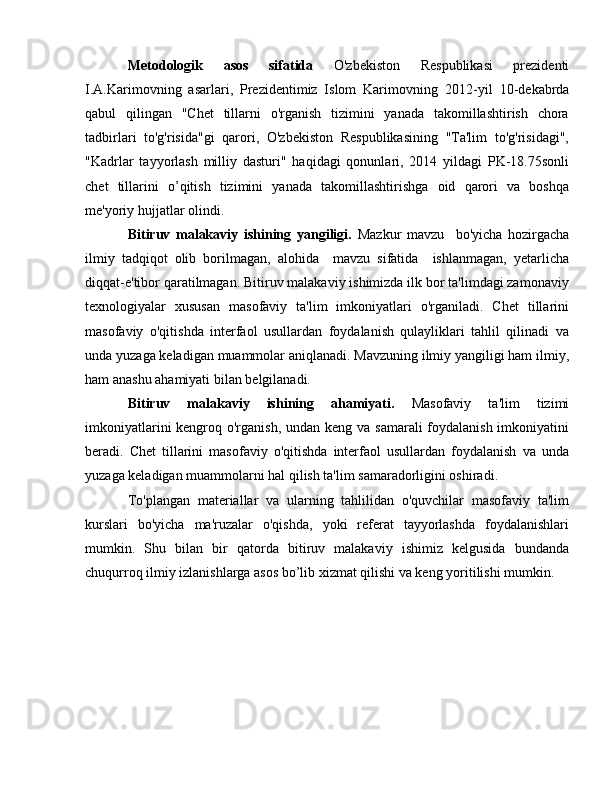 Metodologik   asos   sifatida   O'zbekiston   Respublikasi   prezidenti
I.A.Karimovning   asarlari,   Prezidentimiz   Islom   Karimovning   2012- у il   10-d е k а brd а
qabul   qilingan   "Chet   tillarni   o'rganish   tizimini   yanada   takomillashtirish   chora
tadbirlari   to'g'risida"gi   qarori,   O'zbekiston   Respublikasining   "Ta'lim   to'g'risidagi",
"Kadrlar   tayyorlash   milliy   dasturi"   haqidagi   qonunlari,   2014   yildagi   PK-18.75sonli
chet   tillarini   o’qitish   tizimini   yanada   takomillashtirishga   oid   qarori   va   boshqa
me'yoriy hujjatlar olindi.
Bitiruv   malakaviy   ishining   yangiligi.   Mazkur   mavzu     b о 'yicha   hozirgacha
ilmiy   tadqiqot   olib   borilmagan,   alohida     mavzu   sifatida     ishlanmagan,   yetarlicha
diqqat- е 'tibor qaratilmagan. Bitiruv malakaviy ishimizda ilk bor ta'limdagi zamonaviy
texnologiyalar   xususan   masofaviy   ta'lim   imkoniyatlari   o'rganiladi.   Chet   tillarini
masofaviy   o'qitishda   interfaol   usullardan   foydalanish   qulayliklari   tahlil   qilinadi   va
unda   yuzaga keladigan muammolar aniqlanadi. Mavzuning ilmiy yangiligi ham ilmiy,
ham  а nashu ahamiyati bilan belgilanadi. 
Bitiruv   malakaviy   ishining   ahamiyati.   Masofaviy   ta'lim   tizimi
imkoniyatlarini  kengroq o'rganish, undan keng va samarali  foydalanish imkoniyatini
beradi.   Chet   tillarini   masofaviy   o'qitishda   interfaol   usullardan   foydalanish   va   unda
yuzaga keladigan muammolarni hal qilish ta'lim samaradorligini oshiradi. 
To'plangan   materiallar   va   ularning   tahlilidan   o'quvchilar   masofaviy   ta'lim
kurslari   bo'yicha   ma'ruzalar   o'qishda,   yoki   referat   tayyorlashda   foydalanishlari
mumkin.   Shu   bilan   bir   qatorda   bitiruv   malakaviy   ishimiz   kelgusida   bundanda
chuqurroq ilmiy izlanishlarga asos bo’lib xizmat qilishi va keng yoritilishi mumkin. 
  
