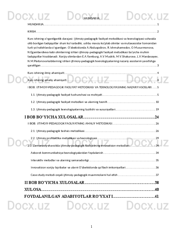 MUNDARIJA
MUNDARIJA ............................................................................................................................................. 1
KIRISH ...................................................................................................................................................... 2
Kurs ishining o'rganilganlik darajasi: Ijtimoiy-pedagogik faoliyat metodikasi va texnologiyasi sohasida 
olib borilgan tadqiqotlar shuni ko'rsatadiki, ushbu mavzu ko'plab olimlar va mutaxassislar tomonidan 
turli yo'nalishlarda o'rganilgan. O'zbekistonda A.Abduqodirov, R.Ishmuhamedov, O.Musurmonova, 
N.Egamberdieva kabi olimlarning ishlari ijtimoiy-pedagogik faoliyat metodikasi bo'yicha muhim 
tadqiqotlar hisoblanadi. Xorijiy olimlardan E.A.Yamburg, A.V.Mudrik, M.V.Shakurova, L.V.Mardaxayev,
N.M.Platonova kabilarning ishlari ijtimoiy-pedagogik texnologiyalarning nazariy asoslarini yaratishga 
qaratilgan. ................................................................................................................................................ 3
Kurs ishining ilmiy ahamiyati: .................................................................................................................. 4
Kurs ishining amaliy ahamiyati: ............................................................................................................... 4
I BOB. IJTIMOIY-PEDAGOGIK FAOLIYAT METODIKASI VA TEXNOLOGIYASINING NAZARIY ASOSLARI ...... 5
1.1. Ijtimoiy-pedagogik faoliyat tushunchasi va mohiyati .................................................................... 5
1.2. Ijtimoiy-pedagogik faoliyat metodlari va ularning tasnifi ............................................................ 10
1.3. Ijtimoiy-pedagogik texnologiyalarning tuzilishi va xususiyatlari .................................................. 19
I BOB BO’YICHA XULOSALAR ....................................................................... 24
II BOB. IJTIMOIY-PEDAGOGIK FAOLIYATNING AMALIY METODIKASI ..................................................... 26
2.1. Ijtimoiy-pedagogik tashxis metodikasi ........................................................................................ 26
2.2. Ijtimoiy profilaktika metodikasi va texnologiyasi ........................................................................ 29
2.3. Zamonaviy sharoitda ijtimoiy-pedagogik faoliyatning innovatsion metodlari ................................ 34
Axborot-kommunikatsiya texnologiyalaridan foydalanish ................................................................. 34
Interaktiv metodlar va ularning samaradorligi ................................................................................... 35
Innovatsion xorijiy tajribalar va ularni O'zbekistonda qo'llash imkoniyatlari ..................................... 36
Case-study metodi orqali ijtimoiy-pedagogik muammolarni hal etish ............................................... 37
II BOB BO'YICHA XULOSALAR ..................................................................... 38
XULOSA ................................................................................................................ 40
FOYDALANILGAN ADABIYOTLAR RO'YXATI ......................................... 41
1 