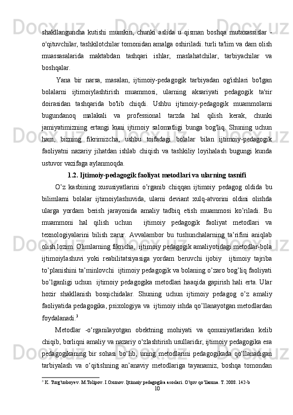 shakllanguncha   kutishi   mumkin,   chunki   aslida   u   qisman   boshqa   mutaxassislar   -
o'qituvchilar, tashkilotchilar tomonidan amalga oshiriladi. turli ta'lim va dam olish
muassasalarida   maktabdan   tashqari   ishlar,   maslahatchilar,   tarbiyachilar   va
boshqalar.
Yana   bir   narsa,   masalan,   ijtimoiy-pedagogik   tarbiyadan   og'ishlari   bo'lgan
bolalarni   ijtimoiylashtirish   muammosi,   ularning   aksariyati   pedagogik   ta'sir
doirasidan   tashqarida   bo'lib   chiqdi.   Ushbu   ijtimoiy-pedagogik   muammolarni
bugundanoq   malakali   va   professional   tarzda   hal   qilish   kerak,   chunki
jamiyatimizning   ertangi   kuni   ijtimoiy   salomatligi   bunga   bog'liq.   Shuning   uchun
ham,   bizning   fikrimizcha,   ushbu   toifadagi   bolalar   bilan   ijtimoiy-pedagogik
faoliyatni   nazariy   jihatdan   ishlab   chiqish   va   tashkiliy   loyihalash   bugungi   kunda
ustuvor vazifaga aylanmoqda.
1.2. Ijtimoiy-pedagogik faoliyat metodlari va ularning tasnifi
O’z   kasbining   xususiyatlarini   o’rganib   chiqqan   ijtimoiy   pedagog   oldida   bu
bilimlarni   bolalar   ijtimoiylashuvida,   ularni   deviant   xulq-atvorini   oldini   olishda
ularga   yordam   berish   jarayonida   amaliy   tadbiq   etish   muammosi   ko’riladi.   Bu
muammoni   hal   qilish   uchun     ijtimoiy   pedagogik   faoliyat   metodlari   va
texnologiyalarini   bilish   zarur.   Avvalambor   bu   tushunchalarning   ta’rifini   aniqlab
olish lozim. Olimlarning fikricha,  ijtimoiy pedagogik amaliyotidagi metodlar-bola
ijtimoiylashuvi   yoki   reabilitatsiyasiga   yordam   beruvchi   ijobiy     ijtimoiy   tajriba
to’planishini ta’minlovchi  ijtimoiy pedagogik va bolaning o’zaro bog’liq faoliyati
bo’lganligi   uchun    ijtimoiy   pedagogika   metodlari   haaqida   gapirish   hali   erta.  Ular
hozir   shakllanish   bosqichidalar.   Shuning   uchun   ijtimoiy   pedagog   o’z   amaliy
faoliyatida pedagogika, psixologiya va  ijtimoiy ishda qo’llanayotgan metodlardan
foydalanadi. 3
Metodlar   -o‘rganilayotgan   obektning   mohiyati   va   qonuniyatlaridan   kelib
chiqib, borliqni amaliy va nazariy o‘zlashtirish usullaridir, ijtimoiy pedagogika esa
pedagogikaning   bir   sohasi   bo‘lib,   uning   metodlarini   pedagogikada   qo‘llanadigan
tarbiyalash   va   o‘qitishning   an’anaviy   metodlariga   tayanamiz,   boshqa   tomondan
3
 K. Turg’unboyev. M.Tolipov. I.Oxunov. Ijtimoiy pedagogika asoslari. O’quv qo’llanma. T. 2008. 142-b
10 