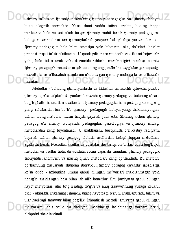 ijtimoiy   ta’lim   va   ijtimoiy   tarbiya’ning   ijtimoiy   pedagogika   va   ijtimoiy   faoliyat
bilan   o‘zgarib   bormokda.   Yana   shuni   yodda   tutish   kerakki,   buning   diqqat
markazida   bola   va   uni   o‘rab   turgan   ijtimoiy   muhit   turadi   ijtimoiy   pedagog   esa
bolaga   muammolarni   uni   ijtimoiylashish   jarayoni   hal   qilishga   yordam   beradi   .
Ijtimoiy   pedagogika   bola   bilan   bevosiga   yoki   bilvosita   -oila,   do‘stlari,   bolalar
jamoasi orqali ta’sir o‘utkazadi. U qandaydir qisqa muddatli vazifalarni bajarilishi
yoki,   bola   bilan   uzok   vakt   davomida   ishlashi   mumkinligini   hisobga   olamiz.
Ijtimoiy pedagogik metodlar orqali bolaning ongi, xulki his-tuyg‘ulariga maqsadga
muvofiq ta’sir o‘tkazilish hamda uni o‘rab turgan ijtimoiy muhitga ta’sir o‘tkazishi
mumkin. 
Metodlar  - bolaning ijtimoiylashishi  va tiklashda  hamkorlik qiluvchi, pozitiv
ijtimoiy tajriba to‘plashida  yordam  beruvchi ijtimoiy pedagog va bolaning o‘zaro
bog‘liq hatti- harakatlari usullaridir . Ijtimoiy pedagogika ham pedagogikaning eng
yangi sohalaridan biri bo‘lib, ijtimoiy - pedagogik faoliyat yangi shakllanayotgani
uchun   uning   metodlar   tizimi   haqida   gapirish   juda   erta.   Shuning   uchun   ijtimoiy
pedagog   o‘z   amaliy   faoliyatida   pedagogika,   psixologiya   va   ijtimoiy   ishdagi
metodlardan   keng   foydalanadi.   U   shakllanishi   bosqichida   o‘z   kasbiy   faoliyatni
bajarish   uchun   ijtimoiy   pedagog   alohida   usullardan   tashqil   topgan   metodlarni
egallashi kerak. Metodlar, usullar va vositalar shu tariqa bir-birlari bilan bog‘liqki,
metodlar va usullar holat da vositalar rolini bajarishi mumkin. Ijtimoiy pedagogik
faoliyatda   ishontirish   va   mashq   qilishi   metodlari   keng   qo‘llaniladi,   Bu   metodni
qo‘llashning   xususiyati   shundan   iboratki,   ijtimoiy   pedagog   qaysidir   sabablarga
ko‘ra   odob   -   axloqning   umum   qabul   qilingan   me’yorlari   shakllanmagan   yoki
notug‘ri   shakllangan   bola   bilan   ish   olib   boradilar.   Shu   jamiyatga   qabul   qilingan
hayot   me’yorlari,   ular   to‘g‘risidagi   to‘g‘ri   va   aniq   tasavvo‘rning   yuzaga   kelishi,
oxir - okibatda shaxsning ishonchi uning hayotdagi o‘rnini shakllantiradi, bilim va
ular   haqidagi   tasavvur   bilan   bog‘lik.   Ishontirish   metodi   jamiyatda   qabul   qilingan
me’yorlarni   bola   xulki   va   faoliyoti   motivlariga   ko‘chirishga   yordam   berib,
e’tiqodni shakllantiradi.
11 