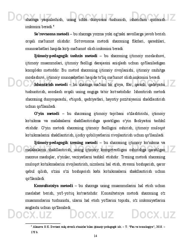 shaxsga   yaqinlashish,   uning   ichki   dunyosini   tushunish,   ishonchini   qozonish
imkonini beradi. 4
So'rovnoma metodi  – bu shaxsga yozma yoki og'zaki savollarga javob berish
orqali   ma'lumot   olishdir.   So'rovnoma   metodi   shaxsning   fikrlari,   qarashlari,
munosabatlari haqida ko'p ma'lumot olish imkonini beradi.
Ijtimoiy-pedagogik   tashxis   metodi   –   bu   shaxsning   ijtimoiy   moslashuvi,
ijtimoiy   muammolari,   ijtimoiy   faolligi   darajasini   aniqlash   uchun   qo'llaniladigan
kompleks   metoddir.   Bu   metod   shaxsning   ijtimoiy   rivojlanishi,   ijtimoiy   muhitga
moslashuvi, ijtimoiy munosabatlari haqida to'liq ma'lumot olish imkonini beradi.
Ishontirish   metodi   –   bu   shaxsga   ma'lum   bir   g'oya,   fikr,   qarash,   qadriyatni
tushuntirish,   asoslash   orqali   uning   ongiga   ta'sir   ko'rsatishdir.   Ishontirish   metodi
shaxsning   dunyoqarashi,   e'tiqodi,   qadriyatlari,   hayotiy   pozitsiyasini   shakllantirish
uchun qo'llaniladi.
O'yin   metodi   –   bu   shaxsning   ijtimoiy   tajribani   o'zlashtirishi,   ijtimoiy
ko'nikma   va   malakalarni   shakllantirishga   qaratilgan   o'yin   faoliyatini   tashkil
etishdir.   O'yin   metodi   shaxsning   ijtimoiy   faolligini   oshirish,   ijtimoiy   muloqot
ko'nikmalarini shakllantirish, ijodiy qobiliyatlarini rivojlantirish uchun qo'llaniladi.
Ijtimoiy-pedagogik   trening   metodi   –   bu   shaxsning   ijtimoiy   ko'nikma   va
malakalarini   shakllantirish,   uning   ijtimoiy   kompetentligini   oshirishga   qaratilgan
maxsus mashqlar, o'yinlar, vaziyatlarni tashkil etishdir. Trening metodi shaxsning
muloqot ko'nikmalarini rivojlantirish, nizolarni hal etish, stressni boshqarish, qaror
qabul   qilish,   o'zini   o'zi   boshqarish   kabi   ko'nikmalarni   shakllantirish   uchun
qo'llaniladi.
Konsultatsiya   metodi   –   bu   shaxsga   uning   muammolarini   hal   etish   uchun
maslahat   berish,   yo'l-yo'riq   ko'rsatishdir.   Konsultatsiya   metodi   shaxsning   o'z
muammolarini   tushunishi,   ularni   hal   etish   yo'llarini   topishi,   o'z   imkoniyatlarini
anglashi uchun qo'llaniladi.
4
  Alimova G.K. Deviant xulq-atvorli o'smirlar bilan ijtimoiy-pedagogik ish. – T.: "Fan va texnologiya", 2018. –
178 b.
14 