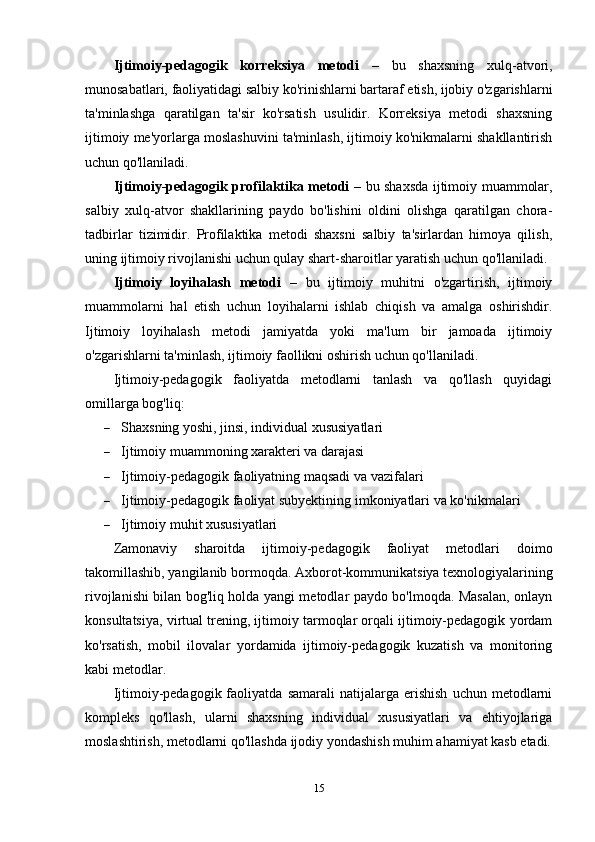 Ijtimoiy-pedagogik   korreksiya   metodi   –   bu   shaxsning   xulq-atvori,
munosabatlari, faoliyatidagi salbiy ko'rinishlarni bartaraf etish, ijobiy o'zgarishlarni
ta'minlashga   qaratilgan   ta'sir   ko'rsatish   usulidir.   Korreksiya   metodi   shaxsning
ijtimoiy me'yorlarga moslashuvini ta'minlash, ijtimoiy ko'nikmalarni shakllantirish
uchun qo'llaniladi.
Ijtimoiy-pedagogik profilaktika metodi   – bu shaxsda ijtimoiy muammolar,
salbiy   xulq-atvor   shakllarining   paydo   bo'lishini   oldini   olishga   qaratilgan   chora-
tadbirlar   tizimidir.   Profilaktika   metodi   shaxsni   salbiy   ta'sirlardan   himoya   qilish,
uning ijtimoiy rivojlanishi uchun qulay shart-sharoitlar yaratish uchun qo'llaniladi.
Ijtimoiy   loyihalash   metodi   –   bu   ijtimoiy   muhitni   o'zgartirish,   ijtimoiy
muammolarni   hal   etish   uchun   loyihalarni   ishlab   chiqish   va   amalga   oshirishdir.
Ijtimoiy   loyihalash   metodi   jamiyatda   yoki   ma'lum   bir   jamoada   ijtimoiy
o'zgarishlarni ta'minlash, ijtimoiy faollikni oshirish uchun qo'llaniladi.
Ijtimoiy-pedagogik   faoliyatda   metodlarni   tanlash   va   qo'llash   quyidagi
omillarga bog'liq:
 Shaxsning yoshi, jinsi, individual xususiyatlari
 Ijtimoiy muammoning xarakteri va darajasi
 Ijtimoiy-pedagogik faoliyatning maqsadi va vazifalari
 Ijtimoiy-pedagogik faoliyat subyektining imkoniyatlari va ko'nikmalari
 Ijtimoiy muhit xususiyatlari
Zamonaviy   sharoitda   ijtimoiy-pedagogik   faoliyat   metodlari   doimo
takomillashib, yangilanib bormoqda.  Axborot-kommunikatsiya texnologiyalarining
rivojlanishi bilan bog'liq holda yangi metodlar paydo bo'lmoqda. Masalan, onlayn
konsultatsiya, virtual trening, ijtimoiy tarmoqlar orqali ijtimoiy-pedagogik yordam
ko'rsatish,   mobil   ilovalar   yordamida   ijtimoiy-pedagogik   kuzatish   va   monitoring
kabi metodlar.
Ijtimoiy-pedagogik  faoliyatda   samarali   natijalarga   erishish   uchun   metodlarni
kompleks   qo'llash,   ularni   shaxsning   individual   xususiyatlari   va   ehtiyojlariga
moslashtirish, metodlarni qo'llashda ijodiy yondashish muhim ahamiyat kasb etadi.
15 