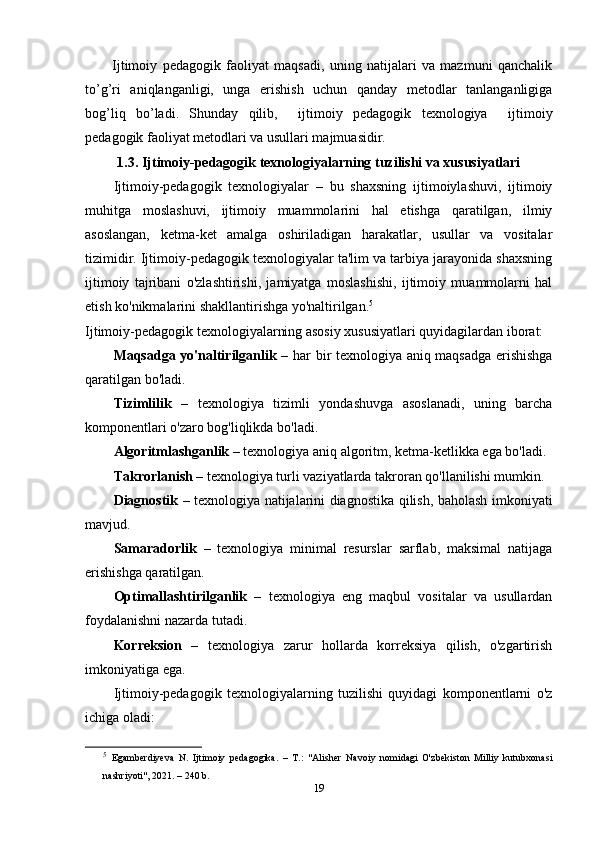 I jtimoiy   pedagogik   faoliyat   maqsadi,   uning   natijalari   va   mazmuni   qanchalik
to’g’ri   aniqlanganligi,   unga   erishish   uchun   qanday   metodlar   tanlanganligiga
bog’liq   bo’ladi.   Shunday   qilib ,     ijtimoiy   pedagogik   texnologiya     ijtimoiy
pedagogik faoliyat metodlari va usullari majmuasidir.
1.3. Ijtimoiy-pedagogik texnologiyalarning tuzilishi va xususiyatlari
Ijtimoiy-pedagogik   texnologiyalar   –   bu   shaxsning   ijtimoiylashuvi,   ijtimoiy
muhitga   moslashuvi,   ijtimoiy   muammolarini   hal   etishga   qaratilgan,   ilmiy
asoslangan,   ketma-ket   amalga   oshiriladigan   harakatlar,   usullar   va   vositalar
tizimidir. Ijtimoiy-pedagogik texnologiyalar ta'lim va tarbiya jarayonida shaxsning
ijtimoiy   tajribani   o'zlashtirishi,   jamiyatga   moslashishi,   ijtimoiy   muammolarni   hal
etish ko'nikmalarini shakllantirishga yo'naltirilgan. 5
Ijtimoiy-pedagogik texnologiyalarning asosiy xususiyatlari quyidagilardan iborat:
Maqsadga yo'naltirilganlik   – har bir texnologiya aniq maqsadga erishishga
qaratilgan bo'ladi.
Tizimlilik   –   texnologiya   tizimli   yondashuvga   asoslanadi,   uning   barcha
komponentlari o'zaro bog'liqlikda bo'ladi.
Algoritmlashganlik  – texnologiya aniq algoritm, ketma-ketlikka ega bo'ladi.
Takrorlanish  – texnologiya turli vaziyatlarda takroran qo'llanilishi mumkin.
Diagnostik   – texnologiya natijalarini diagnostika qilish, baholash imkoniyati
mavjud.
Samaradorlik   –   texnologiya   minimal   resurslar   sarflab,   maksimal   natijaga
erishishga qaratilgan.
Optimallashtirilganlik   –   texnologiya   eng   maqbul   vositalar   va   usullardan
foydalanishni nazarda tutadi.
Korreksion   –   texnologiya   zarur   hollarda   korreksiya   qilish,   o'zgartirish
imkoniyatiga ega.
Ijtimoiy-pedagogik   texnologiyalarning   tuzilishi   quyidagi   komponentlarni   o'z
ichiga oladi:
5
  Egamberdiyeva   N.   Ijtimoiy   pedagogika.   –   T.:   "Alisher   Navoiy   nomidagi   O'zbekiston   Milliy   kutubxonasi
nashriyoti", 2021. – 240 b.
19 