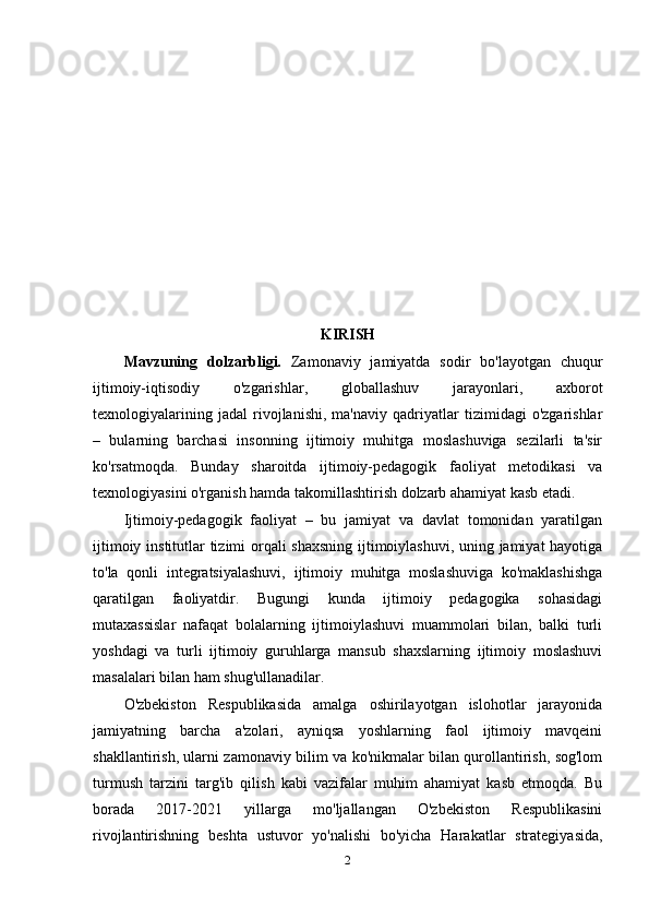 KIRISH
Mavzuning   dolzarbligi.   Zamonaviy   jamiyatda   sodir   bo'layotgan   chuqur
ijtimoiy-iqtisodiy   o'zgarishlar,   globallashuv   jarayonlari,   axborot
texnologiyalarining   jadal   rivojlanishi,   ma'naviy   qadriyatlar   tizimidagi   o'zgarishlar
–   bularning   barchasi   insonning   ijtimoiy   muhitga   moslashuviga   sezilarli   ta'sir
ko'rsatmoqda.   Bunday   sharoitda   ijtimoiy-pedagogik   faoliyat   metodikasi   va
texnologiyasini o'rganish hamda takomillashtirish dolzarb ahamiyat kasb etadi.
Ijtimoiy-pedagogik   faoliyat   –   bu   jamiyat   va   davlat   tomonidan   yaratilgan
ijtimoiy institutlar tizimi orqali shaxsning ijtimoiylashuvi, uning jamiyat hayotiga
to'la   qonli   integratsiyalashuvi,   ijtimoiy   muhitga   moslashuviga   ko'maklashishga
qaratilgan   faoliyatdir.   Bugungi   kunda   ijtimoiy   pedagogika   sohasidagi
mutaxassislar   nafaqat   bolalarning   ijtimoiylashuvi   muammolari   bilan,   balki   turli
yoshdagi   va   turli   ijtimoiy   guruhlarga   mansub   shaxslarning   ijtimoiy   moslashuvi
masalalari bilan ham shug'ullanadilar.
O'zbekiston   Respublikasida   amalga   oshirilayotgan   islohotlar   jarayonida
jamiyatning   barcha   a'zolari,   ayniqsa   yoshlarning   faol   ijtimoiy   mavqeini
shakllantirish, ularni zamonaviy bilim va ko'nikmalar bilan qurollantirish, sog'lom
turmush   tarzini   targ'ib   qilish   kabi   vazifalar   muhim   ahamiyat   kasb   etmoqda.   Bu
borada   2017-2021   yillarga   mo'ljallangan   O'zbekiston   Respublikasini
rivojlantirishning   beshta   ustuvor   yo'nalishi   bo'yicha   Harakatlar   strategiyasida,
2 