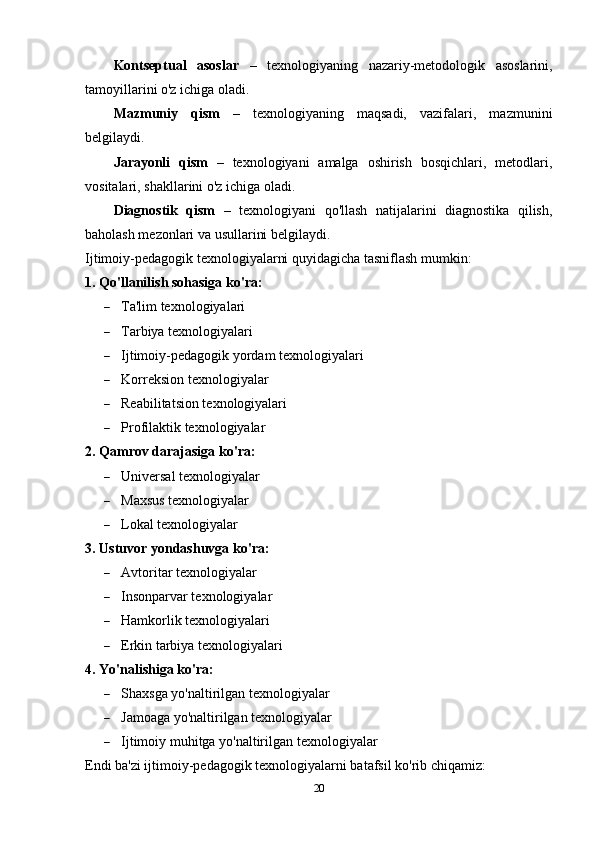 Kontseptual   asoslar   –   texnologiyaning   nazariy-metodologik   asoslarini,
tamoyillarini o'z ichiga oladi.
Mazmuniy   qism   –   texnologiyaning   maqsadi,   vazifalari,   mazmunini
belgilaydi.
Jarayonli   qism   –   texnologiyani   amalga   oshirish   bosqichlari,   metodlari,
vositalari, shakllarini o'z ichiga oladi.
Diagnostik   qism   –   texnologiyani   qo'llash   natijalarini   diagnostika   qilish,
baholash mezonlari va usullarini belgilaydi.
Ijtimoiy-pedagogik texnologiyalarni quyidagicha tasniflash mumkin:
1. Qo'llanilish sohasiga ko'ra:
 Ta'lim texnologiyalari
 Tarbiya texnologiyalari
 Ijtimoiy-pedagogik yordam texnologiyalari
 Korreksion texnologiyalar
 Reabilitatsion texnologiyalari
 Profilaktik texnologiyalar
2. Qamrov darajasiga ko'ra:
 Universal texnologiyalar
 Maxsus texnologiyalar
 Lokal texnologiyalar
3. Ustuvor yondashuvga ko'ra:
 Avtoritar texnologiyalar
 Insonparvar texnologiyalar
 Hamkorlik texnologiyalari
 Erkin tarbiya texnologiyalari
4. Yo'nalishiga ko'ra:
 Shaxsga yo'naltirilgan texnologiyalar
 Jamoaga yo'naltirilgan texnologiyalar
 Ijtimoiy muhitga yo'naltirilgan texnologiyalar
Endi ba'zi ijtimoiy-pedagogik texnologiyalarni batafsil ko'rib chiqamiz:
20 