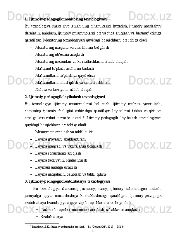 1. Ijtimoiy-pedagogik monitoring texnologiyasi
Bu   texnologiya   shaxs   rivojlanishining   dinamikasini   kuzatish,   ijtimoiy   moslashuv
darajasini aniqlash, ijtimoiy muammolarni o'z vaqtida aniqlash va bartaraf etishga
qaratilgan. Monitoring texnologiyasi quyidagi bosqichlarni o'z ichiga oladi:
 Monitoring maqsadi va vazifalarini belgilash
 Monitoring ob'ektini aniqlash
 Monitoring mezonlari va ko'rsatkichlarini ishlab chiqish
 Ma'lumot to'plash usullarini tanlash
 Ma'lumotlarni to'plash va qayd etish
 Ma'lumotlarni tahlil qilish va umumlashtirish
 Xulosa va tavsiyalar ishlab chiqish
2. Ijtimoiy-pedagogik loyihalash texnologiyasi
Bu   texnologiya   ijtimoiy   muammolarni   hal   etish,   ijtimoiy   muhitni   yaxshilash,
shaxsning   ijtimoiy   faolligini   oshirishga   qaratilgan   loyihalarni   ishlab   chiqish   va
amalga   oshirishni   nazarda   tutadi. 6
  Ijtimoiy-pedagogik   loyihalash   texnologiyasi
quyidagi bosqichlarni o'z ichiga oladi:
 Muammoni aniqlash va tahlil qilish
 Loyiha g'oyasini shakllantirish
 Loyiha maqsadi va vazifalarini belgilash
 Loyiha resurslarini aniqlash
 Loyiha faoliyatini rejalashtirish
 Loyihani amalga oshirish
 Loyiha natijalarini baholash va tahlil qilish
3. Ijtimoiy-pedagogik reabilitatsiya texnologiyasi
Bu   texnologiya   shaxsning   jismoniy,   ruhiy,   ijtimoiy   salomatligini   tiklash,
jamiyatga   qayta   moslashishiga   ko'maklashishga   qaratilgan.   Ijtimoiy-pedagogik
reabilitatsiya texnologiyasi quyidagi bosqichlarni o'z ichiga oladi:
 Tashxis bosqichi (muammoni aniqlash, sabablarini aniqlash)
 Reabilitats iya
6
  Ismoilova Z.K. Ijtimoiy pedagogika asoslari. – T.: "O'qituvchi", 2019. – 186 b.
21 