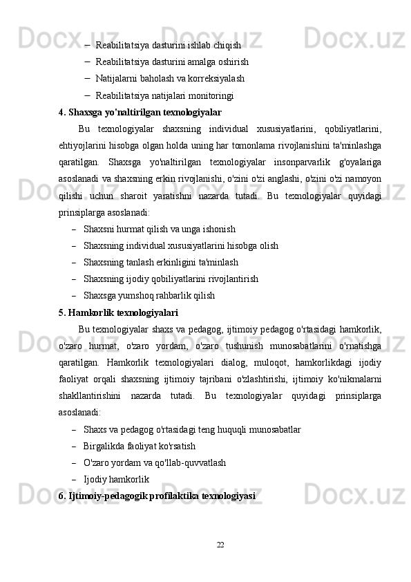  Reabilitatsiya dasturini ishlab chiqish
 Reabilitatsiya dasturini amalga oshirish
 Natijalarni baholash va korreksiyalash
 Reabilitatsiya natijalari monitoringi
4. Shaxsga yo'naltirilgan texnologiyalar
Bu   texnologiyalar   shaxsning   individual   xususiyatlarini,   qobiliyatlarini,
ehtiyojlarini hisobga olgan holda uning har tomonlama rivojlanishini ta'minlashga
qaratilgan.   Shaxsga   yo'naltirilgan   texnologiyalar   insonparvarlik   g'oyalariga
asoslanadi va shaxsning erkin rivojlanishi, o'zini o'zi anglashi, o'zini o'zi namoyon
qilishi   uchun   sharoit   yaratishni   nazarda   tutadi.   Bu   texnologiyalar   quyidagi
prinsiplarga asoslanadi:
 Shaxsni hurmat qilish va unga ishonish
 Shaxsning individual xususiyatlarini hisobga olish
 Shaxsning tanlash erkinligini ta'minlash
 Shaxsning ijodiy qobiliyatlarini rivojlantirish
 Shaxsga yumshoq rahbarlik qilish
5. Hamkorlik texnologiyalari
Bu texnologiyalar shaxs va pedagog, ijtimoiy pedagog o'rtasidagi hamkorlik,
o'zaro   hurmat,   o'zaro   yordam,   o'zaro   tushunish   munosabatlarini   o'rnatishga
qaratilgan.   Hamkorlik   texnologiyalari   dialog,   muloqot,   hamkorlikdagi   ijodiy
faoliyat   orqali   shaxsning   ijtimoiy   tajribani   o'zlashtirishi,   ijtimoiy   ko'nikmalarni
shakllantirishini   nazarda   tutadi.   Bu   texnologiyalar   quyidagi   prinsiplarga
asoslanadi:
 Shaxs va pedagog o'rtasidagi teng huquqli munosabatlar
 Birgalikda faoliyat ko'rsatish
 O'zaro yordam va qo'llab-quvvatlash
 Ijodiy hamkorlik
6. Ijtimoiy-pedagogik profilaktika texnologiyasi
22 