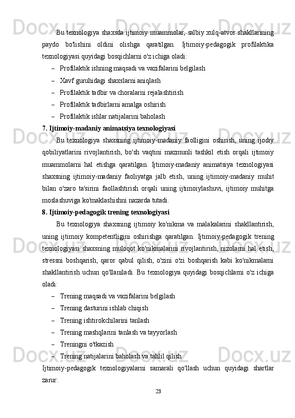 Bu texnologiya shaxsda ijtimoiy muammolar, salbiy xulq-atvor shakllarining
paydo   bo'lishini   oldini   olishga   qaratilgan.   Ijtimoiy-pedagogik   profilaktika
texnologiyasi quyidagi bosqichlarni o'z ichiga oladi:
 Profilaktik ishning maqsadi va vazifalarini belgilash
 Xavf guruhidagi shaxslarni aniqlash
 Profilaktik tadbir va choralarni rejalashtirish
 Profilaktik tadbirlarni amalga oshirish
 Profilaktik ishlar natijalarini baholash
7. Ijtimoiy-madaniy animatsiya texnologiyasi
Bu   texnologiya   shaxsning   ijtimoiy-madaniy   faolligini   oshirish,   uning   ijodiy
qobiliyatlarini   rivojlantirish,   bo'sh   vaqtini   mazmunli   tashkil   etish   orqali   ijtimoiy
muammolarni   hal   etishga   qaratilgan.   Ijtimoiy-madaniy   animatsiya   texnologiyasi
shaxsning   ijtimoiy-madaniy   faoliyatga   jalb   etish,   uning   ijtimoiy-madaniy   muhit
bilan   o'zaro   ta'sirini   faollashtirish   orqali   uning   ijtimoiylashuvi,   ijtimoiy   muhitga
moslashuviga ko'maklashishni nazarda tutadi.
8. Ijtimoiy-pedagogik trening texnologiyasi
Bu   texnologiya   shaxsning   ijtimoiy   ko'nikma   va   malakalarini   shakllantirish,
uning   ijtimoiy   kompetentligini   oshirishga   qaratilgan.   Ijtimoiy-pedagogik   trening
texnologiyasi   shaxsning   muloqot   ko'nikmalarini   rivojlantirish,   nizolarni   hal   etish,
stressni   boshqarish,   qaror   qabul   qilish,   o'zini   o'zi   boshqarish   kabi   ko'nikmalarni
shakllantirish   uchun   qo'llaniladi.   Bu   texnologiya   quyidagi   bosqichlarni   o'z   ichiga
oladi:
 Trening maqsadi va vazifalarini belgilash
 Trening dasturini ishlab chiqish
 Trening ishtirokchilarini tanlash
 Trening mashqlarini tanlash va tayyorlash
 Treningni o'tkazish
 Trening natijalarini baholash va tahlil qilish
Ijtimoiy-pedagogik   texnologiyalarni   samarali   qo'llash   uchun   quyidagi   shartlar
zarur:
23 