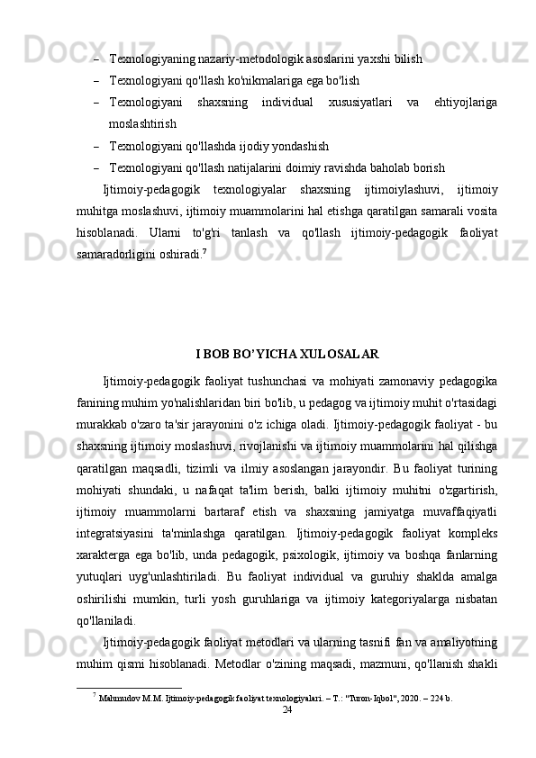  Texnologiyaning nazariy-metodologik asoslarini yaxshi bilish
 Texnologiyani qo'llash ko'nikmalariga ega bo'lish
 Texnologiyani   shaxsning   individual   xususiyatlari   va   ehtiyojlariga
moslashtirish
 Texnologiyani qo'llashda ijodiy yondashish
 Texnologiyani qo'llash natijalarini doimiy ravishda baholab borish
Ijtimoiy-pedagogik   texnologiyalar   shaxsning   ijtimoiylashuvi,   ijtimoiy
muhitga moslashuvi, ijtimoiy muammolarini hal etishga qaratilgan samarali vosita
hisoblanadi.   Ularni   to'g'ri   tanlash   va   qo'llash   ijtimoiy-pedagogik   faoliyat
samaradorligini oshiradi. 7
I BOB BO’YICHA XULOSALAR
Ijtimoiy-pedagogik   faoliyat   tushunchasi   va   mohiyati   zamonaviy   pedagogika
fanining muhim yo'nalishlaridan biri bo'lib, u pedagog va ijtimoiy muhit o'rtasidagi
murakkab o'zaro ta'sir jarayonini o'z ichiga oladi. Ijtimoiy-pedagogik faoliyat - bu
shaxsning ijtimoiy moslashuvi, rivojlanishi va ijtimoiy muammolarini hal qilishga
qaratilgan   maqsadli,   tizimli   va   ilmiy   asoslangan   jarayondir.   Bu   faoliyat   turining
mohiyati   shundaki,   u   nafaqat   ta'lim   berish,   balki   ijtimoiy   muhitni   o'zgartirish,
ijtimoiy   muammolarni   bartaraf   etish   va   shaxsning   jamiyatga   muvaffaqiyatli
integratsiyasini   ta'minlashga   qaratilgan.   Ijtimoiy-pedagogik   faoliyat   kompleks
xarakterga   ega   bo'lib,   unda   pedagogik,   psixologik,   ijtimoiy   va   boshqa   fanlarning
yutuqlari   uyg'unlashtiriladi.   Bu   faoliyat   individual   va   guruhiy   shaklda   amalga
oshirilishi   mumkin,   turli   yosh   guruhlariga   va   ijtimoiy   kategoriyalarga   nisbatan
qo'llaniladi.
Ijtimoiy-pedagogik faoliyat metodlari va ularning tasnifi fan va amaliyotning
muhim   qismi   hisoblanadi.  Metodlar   o'zining  maqsadi,   mazmuni,  qo'llanish  shakli
7
  Mahmudov M.M. Ijtimoiy-pedagogik faoliyat texnologiyalari. – T.: "Turon-Iqbol", 2020. – 224 b.
24 