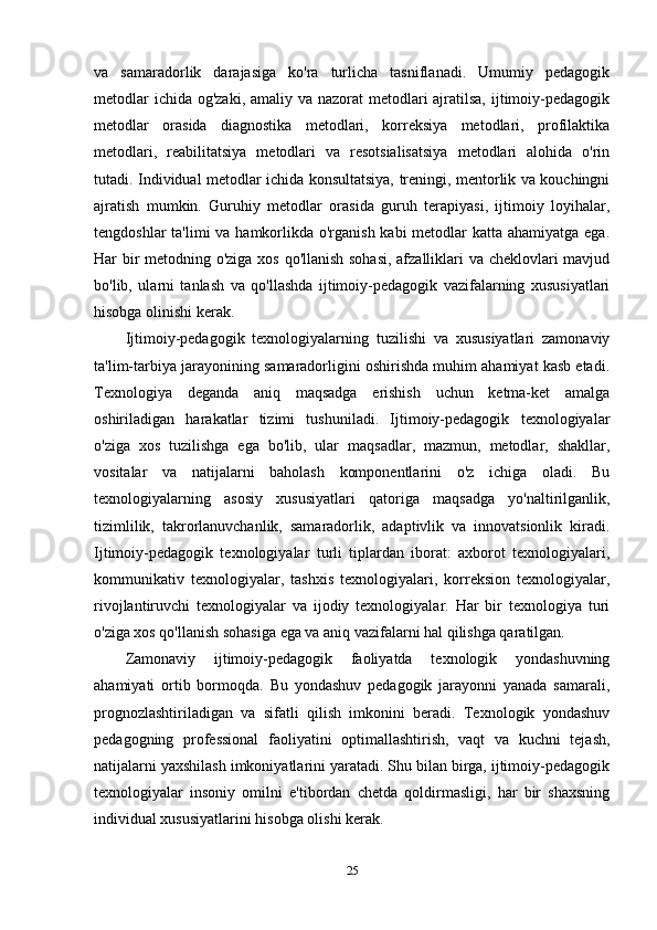 va   samaradorlik   darajasiga   ko'ra   turlicha   tasniflanadi.   Umumiy   pedagogik
metodlar  ichida og'zaki, amaliy va nazorat metodlari ajratilsa, ijtimoiy-pedagogik
metodlar   orasida   diagnostika   metodlari,   korreksiya   metodlari,   profilaktika
metodlari,   reabilitatsiya   metodlari   va   resotsialisatsiya   metodlari   alohida   o'rin
tutadi. Individual metodlar ichida konsultatsiya, treningi, mentorlik va kouchingni
ajratish   mumkin.   Guruhiy   metodlar   orasida   guruh   terapiyasi,   ijtimoiy   loyihalar,
tengdoshlar  ta'limi va hamkorlikda o'rganish kabi metodlar  katta ahamiyatga ega.
Har bir metodning o'ziga xos qo'llanish sohasi, afzalliklari va cheklovlari mavjud
bo'lib,   ularni   tanlash   va   qo'llashda   ijtimoiy-pedagogik   vazifalarning   xususiyatlari
hisobga olinishi kerak.
Ijtimoiy-pedagogik   texnologiyalarning   tuzilishi   va   xususiyatlari   zamonaviy
ta'lim-tarbiya jarayonining samaradorligini oshirishda muhim ahamiyat kasb etadi.
Texnologiya   deganda   aniq   maqsadga   erishish   uchun   ketma-ket   amalga
oshiriladigan   harakatlar   tizimi   tushuniladi.   Ijtimoiy-pedagogik   texnologiyalar
o'ziga   xos   tuzilishga   ega   bo'lib,   ular   maqsadlar,   mazmun,   metodlar,   shakllar,
vositalar   va   natijalarni   baholash   komponentlarini   o'z   ichiga   oladi.   Bu
texnologiyalarning   asosiy   xususiyatlari   qatoriga   maqsadga   yo'naltirilganlik,
tizimlilik,   takrorlanuvchanlik,   samaradorlik,   adaptivlik   va   innovatsionlik   kiradi.
Ijtimoiy-pedagogik   texnologiyalar   turli   tiplardan   iborat:   axborot   texnologiyalari,
kommunikativ   texnologiyalar,   tashxis   texnologiyalari,   korreksion   texnologiyalar,
rivojlantiruvchi   texnologiyalar   va   ijodiy   texnologiyalar.   Har   bir   texnologiya   turi
o'ziga xos qo'llanish sohasiga ega va aniq vazifalarni hal qilishga qaratilgan.
Zamonaviy   ijtimoiy-pedagogik   faoliyatda   texnologik   yondashuvning
ahamiyati   ortib   bormoqda.   Bu   yondashuv   pedagogik   jarayonni   yanada   samarali,
prognozlashtiriladigan   va   sifatli   qilish   imkonini   beradi.   Texnologik   yondashuv
pedagogning   professional   faoliyatini   optimallashtirish,   vaqt   va   kuchni   tejash,
natijalarni yaxshilash imkoniyatlarini yaratadi. Shu bilan birga, ijtimoiy-pedagogik
texnologiyalar   insoniy   omilni   e'tibordan   chetda   qoldirmasligi,   har   bir   shaxsning
individual xususiyatlarini hisobga olishi kerak.
25 