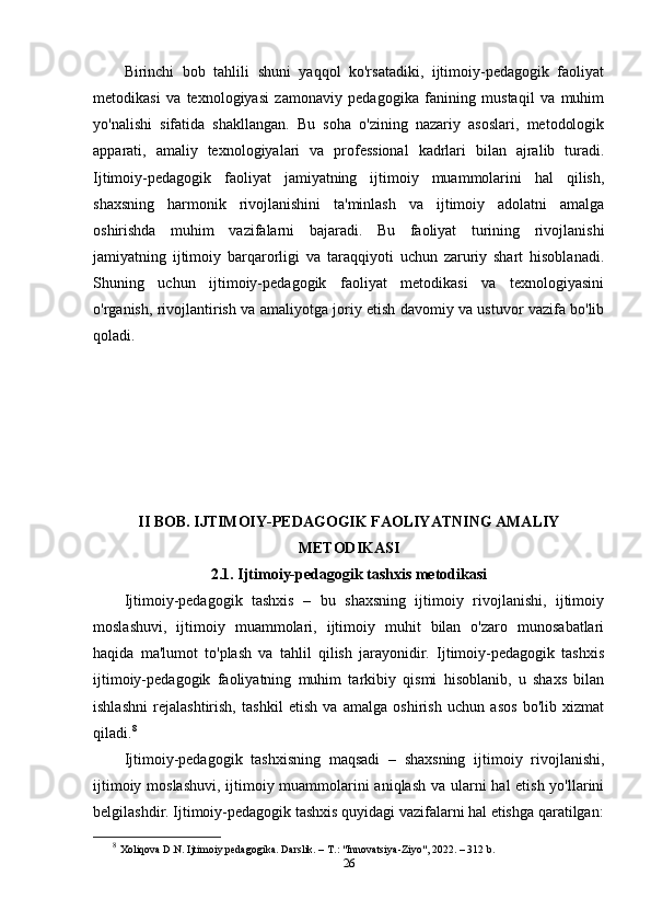 Birinchi   bob   tahlili   shuni   yaqqol   ko'rsatadiki,   ijtimoiy-pedagogik   faoliyat
metodikasi   va   texnologiyasi   zamonaviy   pedagogika   fanining   mustaqil   va   muhim
yo'nalishi   sifatida   shakllangan.   Bu   soha   o'zining   nazariy   asoslari,   metodologik
apparati,   amaliy   texnologiyalari   va   professional   kadrlari   bilan   ajralib   turadi.
Ijtimoiy-pedagogik   faoliyat   jamiyatning   ijtimoiy   muammolarini   hal   qilish,
shaxsning   harmonik   rivojlanishini   ta'minlash   va   ijtimoiy   adolatni   amalga
oshirishda   muhim   vazifalarni   bajaradi.   Bu   faoliyat   turining   rivojlanishi
jamiyatning   ijtimoiy   barqarorligi   va   taraqqiyoti   uchun   zaruriy   shart   hisoblanadi.
Shuning   uchun   ijtimoiy-pedagogik   faoliyat   metodikasi   va   texnologiyasini
o'rganish, rivojlantirish va amaliyotga joriy etish davomiy va ustuvor vazifa bo'lib
qoladi.
II BOB. IJTIMOIY-PEDAGOGIK FAOLIYATNING AMALIY
METODIKASI
2.1. Ijtimoiy-pedagogik tashxis metodikasi
Ijtimoiy-pedagogik   tashxis   –   bu   shaxsning   ijtimoiy   rivojlanishi,   ijtimoiy
moslashuvi,   ijtimoiy   muammolari,   ijtimoiy   muhit   bilan   o'zaro   munosabatlari
haqida   ma'lumot   to'plash   va   tahlil   qilish   jarayonidir.   Ijtimoiy-pedagogik   tashxis
ijtimoiy-pedagogik   faoliyatning   muhim   tarkibiy   qismi   hisoblanib,   u   shaxs   bilan
ishlashni   rejalashtirish,   tashkil   etish   va   amalga   oshirish   uchun   asos   bo'lib   xizmat
qiladi. 8
Ijtimoiy-pedagogik   tashxisning   maqsadi   –   shaxsning   ijtimoiy   rivojlanishi,
ijtimoiy moslashuvi,  ijtimoiy muammolarini  aniqlash va ularni hal etish yo'llarini
belgilashdir.  Ijtimoiy-pedagogik tashxis quyidagi vazifalarni hal etishga qaratilgan:
8
  Xoliqova D.N. Ijtimoiy pedagogika. Darslik. – T.: "Innovatsiya-Ziyo", 2022. – 312 b.
26 