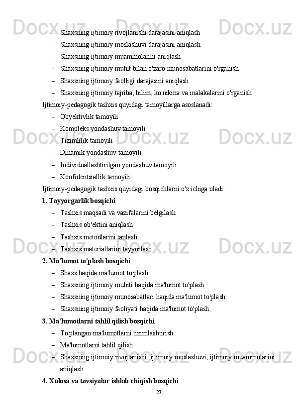  Shaxsning ijtimoiy rivojlanishi darajasini aniqlash
 Shaxsning ijtimoiy moslashuvi darajasini aniqlash
 Shaxsning ijtimoiy muammolarini aniqlash
 Shaxsning ijtimoiy muhit bilan o'zaro munosabatlarini o'rganish
 Shaxsning ijtimoiy faolligi darajasini aniqlash
 Shaxsning ijtimoiy tajriba, bilim, ko'nikma va malakalarini o'rganish
Ijtimoiy-pedagogik tashxis quyidagi tamoyillarga asoslanadi:
 Obyektivlik tamoyili
 Kompleks yondashuv tamoyili
 Tizimlilik tamoyili
 Dinamik yondashuv tamoyili
 Individuallashtirilgan yondashuv tamoyili
 Konfidentsiallik tamoyili
Ijtimoiy-pedagogik tashxis quyidagi bosqichlarni o'z ichiga oladi:
1. Tayyorgarlik bosqichi
 Tashxis maqsadi va vazifalarini belgilash
 Tashxis ob'ektini aniqlash
 Tashxis metodlarini tanlash
 Tashxis materiallarini tayyorlash
2. Ma'lumot to'plash bosqichi
 Shaxs haqida ma'lumot to'plash
 Shaxsning ijtimoiy muhiti haqida ma'lumot to'plash
 Shaxsning ijtimoiy munosabatlari haqida ma'lumot to'plash
 Shaxsning ijtimoiy faoliyati haqida ma'lumot to'plash
3. Ma'lumotlarni tahlil qilish bosqichi
 To'plangan ma'lumotlarni tizimlashtirish
 Ma'lumotlarni tahlil qilish
 Shaxsning ijtimoiy rivojlanishi, ijtimoiy moslashuvi, ijtimoiy muammolarini
aniqlash
4. Xulosa va tavsiyalar ishlab chiqish bosqichi
27 