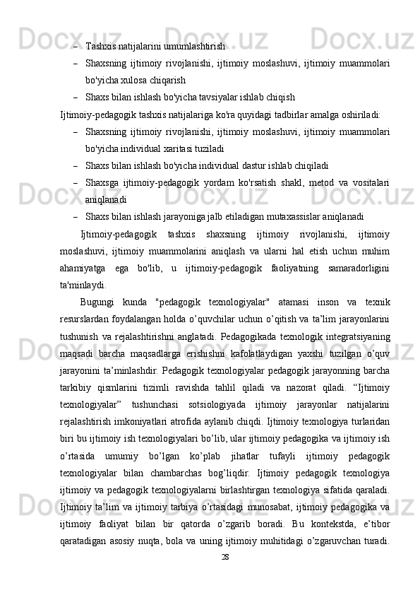  Tashxis natijalarini umumlashtirish
 Shaxsning   ijtimoiy   rivojlanishi,   ijtimoiy   moslashuvi,   ijtimoiy   muammolari
bo'yicha xulosa chiqarish
 Shaxs bilan ishlash bo'yicha tavsiyalar ishlab chiqish
Ijtimoiy-pedagogik tashxis natijalariga ko'ra quyidagi tadbirlar amalga oshiriladi:
 Shaxsning   ijtimoiy   rivojlanishi,   ijtimoiy   moslashuvi,   ijtimoiy   muammolari
bo'yicha individual xaritasi tuziladi
 Shaxs bilan ishlash bo'yicha individual dastur ishlab chiqiladi
 Shaxsga   ijtimoiy-pedagogik   yordam   ko'rsatish   shakl,   metod   va   vositalari
aniqlanadi
 Shaxs bilan ishlash jarayoniga jalb etiladigan mutaxassislar aniqlanadi
Ijtimoiy-pedagogik   tashxis   shaxsning   ijtimoiy   rivojlanishi,   ijtimoiy
moslashuvi,   ijtimoiy   muammolarini   aniqlash   va   ularni   hal   etish   uchun   muhim
ahamiyatga   ega   bo'lib,   u   ijtimoiy-pedagogik   faoliyatning   samaradorligini
ta'minlaydi.
Bugungi   kunda   "pedagogik   texnologiyalar"   atamasi   inson   va   texnik
resurslardan foydalangan holda o’quvchilar  uchun  o’qitish va  ta’lim  jarayonlarini
tushunish   va   rejalashtirishni   anglatadi.   Pedagogikada   texnologik   integratsiyaning
maqsadi   barcha   maqsadlarga   erishishni   kafolatlaydigan   yaxshi   tuzilgan   o’quv
jarayonini   ta’minlashdir.   Pedagogik   texnologiyalar   pedagogik   jarayonning   barcha
tarkibiy   qismlarini   tizimli   ravishda   tahlil   qiladi   va   nazorat   qiladi.   “Ijtimoiy
texnologiyalar”   tushunchasi   sotsiologiyada   ijtimoiy   jarayonlar   natijalarini
rejalashtirish imkoniyatlari atrofida aylanib chiqdi. Ijtimoiy texnologiya turlaridan
biri bu ijtimoiy ish texnologiyalari bo’lib, ular ijtimoiy pedagogika va ijtimoiy ish
o’rtasida   umumiy   bo’lgan   ko’plab   jihatlar   tufayli   ijtimoiy   pedagogik
texnologiyalar   bilan   chambarchas   bog’liqdir.   Ijtimoiy   pedagogik   texnologiya
ijtimoiy va pedagogik texnologiyalarni birlashtirgan texnologiya sifatida qaraladi.
Ijtimoiy   ta’lim   va   ijtimoiy   tarbiya   o’rtasidagi   munosabat,   ijtimoiy   pedagogika   va
ijtimoiy   faoliyat   bilan   bir   qatorda   o’zgarib   boradi.   Bu   kontekstda,   e’tibor
qaratadigan   asosiy   nuqta,   bola   va   uning   ijtimoiy   muhitidagi   o’zgaruvchan   turadi.
28 